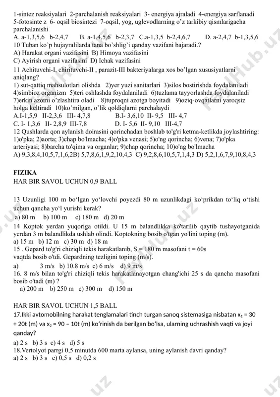 tosinte z 6- oqsil biosintezi 7-oqsil, yog, uglevodlarning o’z tarkibiy qismlarigacha parchalanishi a. a-1,3,5,6 b-2,4,7 b. a-1,4,5,6 b-2,3,7 c.a-1,3,5 b-2,4,6,7 d. a-2,4,7 b-1,3,5,6 10 tuban ko’p hujayralilarda tana bo’shlig’i qanday vazifani bajaradi.? a) harakat organi vazifasini b) himoya vazifasini c) ayirish organi vazifasini d) ichak vazifasini 11 achituvchi-i, chirituvchi-ii , parazit-iii bakteriyalarga xos bo’lgan xususiyatlarni aniqlang? 1) sut-qattiq mahsulotlari olishda 2)yer yuzi sanitarlari 3)silos bostirishda foydalaniladi 4)simbioz organizm 5)teri oshlashda foydalaniladi 6)tuzlama tayyorlashda foydalaniladi 7)erkin azotni o’zlashtira oladi 8)tuproqni azotga boyitadi 9)oziq-ovqatlarni yaroqsiz holga keltiradi 10)ko’milgan, o’lik qoldiqlarni parchalaydi a.i-1,5,9 ii-2,3,6 iii- 4,7,8 b.i- 3,6,10 ii- 9,5 iii- 4,7 c. i- 1,3,6 ii- 2,8,9 iii-7,8 d. i- 5,6 ii- 9,10 iii-4,7 12 qushlarda qon aylanish doirasini qorinchadan boshlab to'g'ri ketma-ketlikda joylashtiring: 1)o'pka; 2)aorta; 3)chap bo'lmacha; 4)o'pka venasi; 5)o'ng qorincha; 6)vena; 7)o'pka arteriyasi; 8)barcha to'qima va organlar; 9)chap qorincha; 10)o'ng bo'lmacha a) 9,3,8,4,10,5,7,1,6,2b) 5,7,8,6,1,9,2,10,4,3 c) 9,2,8,6,10,5,7,1,4,3 d) 5,2,1,6,7,9,10,8,4,3 fizika har bir …