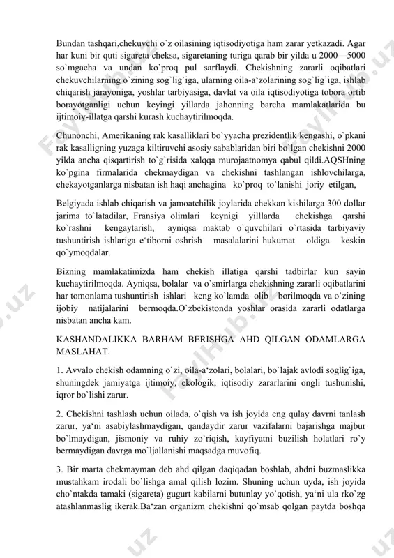 laridan biri bo`lgan chekishni 2000 yilda ancha qisqartirish to`g`risida xalqqa murojaatnomya qabul qildi.aqshning ko`pgina firmalarida chekmaydigan va chekishni tashlangan ishlovchilarga, chekayotganlarga nisbatan ish haqi anchagina ko`proq to`lanishi joriy etilgan, belgiyada ishlab chiqarish va jamoatchilik joylarida chekkan kishilarga 300 dollar jarima to`latadilar, fransiya olimlari keynigi yilllarda chekishga qarshi ko`rashni kengaytarish, ayniqsa maktab o`quvchilari o`rtasida tarbiyaviy tushuntirish ishlariga e‘tiborni oshrish masalalarini hukumat oldiga keskin qo`ymoqdalar. bizning mamlakatimizda ham chekish illatiga qarshi tadbirlar kun sayin kuchaytirilmoqda. ayniqsa, bolalar va o`smirlarga chekishning zararli oqibatlarini har tomonlama tushuntirish ishlari keng ko`lamda olib borilmoqda va o`zining ijobiy natijalarini bermoqda.o`zbekistonda yoshlar orasida zararli odatlarga nisbatan ancha kam. kashandalikka barham berishga ahd qilgan odamlarga maslahat. 1. avvalo chekish odamning o`zi, oila-a‘zolari, bolalari, bo`lajak avlodi soglig`iga, shuningdek jamiyatga ijtimoiy, ekologik, iqtisodiy zararlarini ongli tushunishi, iqror bo`lishi zarur. 2. chekishni tashlash uchun oilada, o`qish va ish joyida eng qulay davrni tanlash zarur, ya‘ni asabiylashmaydigan, qandaydir zarur vazifalarni bajarishga majbur bo`lmaydigan, …