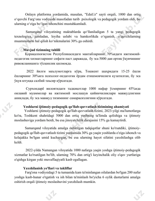 diysida masofadan turib psixologik va pedagogik yordam oldi, bu ularning o‘ziga bo‘lgan ishonchini mustahkamladi. samarqand viloyatining maktablarda qo‘llaniladigan 5 ta yangi pedagogik texnologiya, jumladan, loyiha uslubi va hamkorlikda o‘rganish, o‘quvchilarning muammolarni hal qilish ko‘nikmalarini 30% ga oshirdi. mavjud tizimning tahlili қорақалпоғистон республикасидаги мактабларнинг 70%идаги ижтимоий-педагогик хизматларнинг сифати паст даражада, бу эса 5000 дан ортиқ ўқувчининг ривожланишига тўсқинлик қилмоқда. 2022 йилги маълумотларга кўра, тошкент шаҳридаги 15-25 ёшли ёшларнинг 30%ига психолог-педагогик ёрдам етишмовчилиги кузатилган, бу эса ўқув ютуққа салбий таъсир кўрсатади. сурхондарё вилоятидаги тадқиқотлар 1000 нафар ўсмирнинг 45%ида оилавий муаммолар ва ижтимоий мослашув қийинчиликлари мавжудлигини аниқлади, бу эса мавжуд тизимнинг самарасизлигини кўрсатади. yoshlarni ijtimoiy-pedagogik qo'llab-quvvatlash tizimining ahamiyati yoshlarni ijtimoiy-pedagogik qo'llab-quvvatlash tizimi, 2023-yilgi ma'lumotlarga ko'ra, toshkent shahridagi 5000 dan ortiq yoshning ta'limda qolishiga va ijtimoiy moslashuviga yordam berdi, bu esa jinoyatchilik darajasini 15% ga kamaytirdi. samarqand viloyatida amalga oshirilgan tadqiqotlar shuni ko'rsatdiki, ijtimoiy-pedagogik qo'llab-quvvatlash tizimi yordamida 30% ga yaqin yoshlarda o'ziga ishonch va …