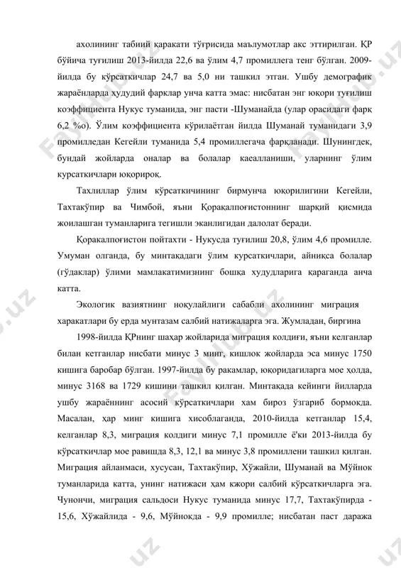 унча катта эмас: нисбатан энг юқори туғилиш коэффициента нукус туманида, энг пасти -шуманайда (улар орасидаги фарқ 6,2 %о). ўлим коэффициента кўрилаётган йилда шуманай туманидаги 3,9 промилледан кегейли туманида 5,4 промиллегача фарқланади. шунингдек, бундай жойларда оналар ва болалар каеалланиши, уларнинг ўлим курсаткичлари юқорироқ. тахлиллар ўлим кўрсаткичининг бирмунча юқорилигини кегейли, тахтакўпир ва чимбой, яъни қорақалпоғистоннинг шарқий қисмида жоилашган туманларига тегишли эканлигидан далолат беради. қоракалпоғистон пойтахти - нукусда туғилиш 20,8, ўлим 4,6 промилле. умуман олганда, бу минтақадаги ўлим курсаткичлари, айниқса болалар (гўдаклар) ўлими мамлакатимизнинг бошқа худудларига қараганда анча катта. экологик вазиятнинг ноқулайлиги сабабли ахолининг миграция харакатлари бу ерда мунтазам салбий натижаларга эга. жумладан, биргина 1998-йилда қрнинг шаҳар жойларида миграция колдиғи, яъни келганлар билан кетганлар нисбати минус 3 минг, кишлок жойларда эса минус 1750 кишига баробар бўлган. 1997-йилда бу ракамлар, юқоридагиларга мое ҳолда, минус 3168 ва 1729 кишини ташкил қилган. минтақада кейинги йилларда ушбу жараённинг асосий кўрсаткичлари хам бироз ўзгариб бормокда. масалан, ҳар минг …