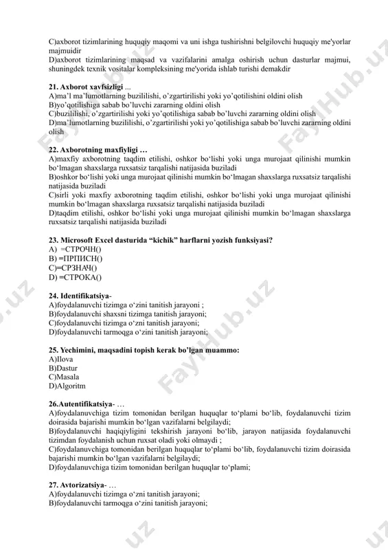 ga yaqin bo’lgan mobil telefon. bunda cho’ntak kompyuterining barcha vazifalari mujassamlashgan. a)smartfon b)iphone c)internet planshetlari d)wi fi 17. …– sonli ma’lumotlarning o‘zaro taqqoslangan holda grafik ko‘rinishda tasvirlanishi. a)diagramma b)formula c)funksiya d)shiriftlash 18. microsoft excel dasturida “katta” xarflarni yozish funksiyasi- a) =строчн() b) =прописн() c) =срзнач() d) =строка() 19. … – bulutli hisoblash asosida xizmat ko‘rsatuvchi tashkilot. a)ispring suite b)hisoblash c)bulutli provayder d)ethernet 20. axborot tizimining huquqiy ta'minot – bu: a)axborot tizimlarida vazifalarni hal etishda foydalaniladigan axborotlarni qayta ishlash algoritmi va modеllari, matеmatik uslublari majmui b)axborot tizimlari ishi uchun mo’ljallangan tеxnik vositalar komplеksi, shuningdеk, ushbu vositalar va tеxnologik jarayonlarga tеgishli hujjatlardir c)axborot tizimlarining huquqiy maqomi va uni ishga tushirishni bеlgilovchi huquqiy mе'yorlar majmuidir d)axborot tizimlarining maqsad va vazifalarini amalga oshirish uchun dasturlar majmui, shuningdеk tеxnik vositalar komplеksining mе'yorida ishlab turishi dеmakdir 21. axborot xavfsizligi ... a)ma’l ma’lumotlarning buzililishi, о’zgartirilishi yoki yo’qotilishini oldini olish b)yo’qotilishiga sabab bo’luvchi zararning oldini olish c)buzililishi, о’zgartirilishi …