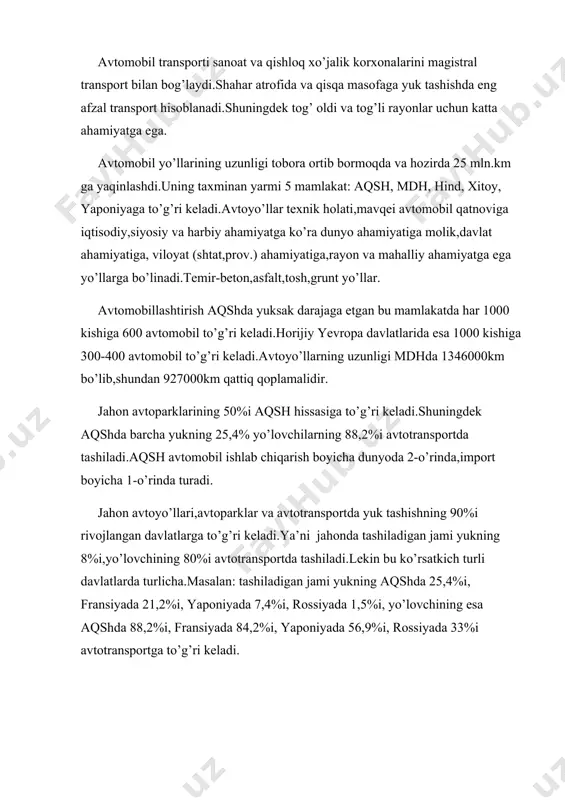 kishiga 600 avtomobil to’g’ri keladi.horijiy yevropa davlatlarida esa 1000 kishiga 300-400 avtomobil to’g’ri keladi.avtoyo’llarning uzunligi mdhda 1346000km bo’lib,shundan 927000km qattiq qoplamalidir. jahon avtoparklarining 50%i aqsh hissasiga to’g’ri keladi.shuningdek aqshda barcha yukning 25,4% yo’lovchilarning 88,2%i avtotransportda tashiladi.aqsh avtomobil ishlab chiqarish boyicha dunyoda 2-o’rinda,import boyicha 1-o’rinda turadi. jahon avtoyo’llari,avtoparklar va avtotransportda yuk tashishning 90%i rivojlangan davlatlarga to’g’ri keladi.ya’ni jahonda tashiladigan jami yukning 8%i,yo’lovchining 80%i avtotransportda tashiladi.lekin bu ko’rsatkich turli davlatlarda turlicha.masalan: tashiladigan jami yukning aqshda 25,4%i, fransiyada 21,2%i, yaponiyada 7,4%i, rossiyada 1,5%i, yo’lovchining esa aqshda 88,2%i, fransiyada 84,2%i, yaponiyada 56,9%i, rossiyada 33%i avtotransportga to’g’ri keladi.