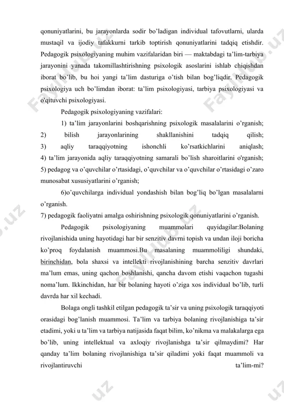 kur sifatlarini oʻrganish muhim masaladir. tarbiya psixol o giyasining asosiy vazifasi — maktabdagi tarbiyaviy ishlar jarayonida shaxsning shakllanishi masalasini ishlab chiqish. unda shaxsning axloqiy sifatlarining shakllanishiga alohida ahamiyat beriladi. pedagogik psixologiya tadqiqotlari oʻquv materiali mazmunini tanlash, oʻquv dasturlari, darsliklar tuzish, taʼlimning har xil bosqichlarida oʻqitish metodlari tizimini tashkil qilishda muhim ahamiyatga ega. pedagogik psixologiya — psixologiya fanining tarmog’i sifatida ta’lim va tarbiyaning shaxsga samarali ta’sir etuvchi omillari, qonuniyatlari va mexanizmlarini o’rganuvchi fandir. pedagogik psixologiyaning predmeti o’quvchilarni maktabda bilim, ko’nikma va malakalarni egallash qonuniyatlarini, bu jarayonlarda sodir bo’ladigan individual tafovutlarni, ularda mustaqil va ijodiy tafakkurni tarkib toptirish qonuniyatlarini tadqiq etishdir. pedagogik psixologiyaning muhim vazifalaridan biri — maktabdagi ta’lim-tarbiya jarayonini yanada takomillashtirishning psixologik asoslarini ishlab chiqishdan iborat bo’lib, bu hoi yangi ta’lim dasturiga o’tish bilan bog’liqdir. pedagogik psixologiya uch bo’limdan iborat: ta’lim psixologiyasi, tarbiya psixologiyasi va o'qituvchi psixologiyasi. pedagogik psixologiyaning vazifalari: 1) ta’lim jarayonlarini boshqarishning psixologik masalalarini o’rganish; 2) bilish jarayonlarining shakllanishini …