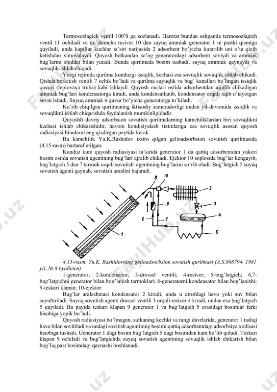 adorligini va foydalanish ishonchliligini oshirish uchun qo’llanilgan. qurilma qattiq adsorbent 2 bilan to’ldirilgan generator 1, kondensator 3, suyuq sovutish agentining resiveri 4, bug’latgich 5, berkitish ventili 7, berkitish ventilli quvur 6, aylanib utish quvuri 8, teskari klapan 9, qo’shimcha resiver 10 va 12 bosim patronli termosozlagich ventil 11 dan tashkil topgan. qurilma ikki rejimda ishlaydi. yozgi rejimda 6 quvurdagi berkitish ventili 7 yopik bo’ladi. quyosh energiyasi ta’sirida generator 1 da adsorbent 2 dan sovutish agentining, masalan ammiakning bug’lari ajralib chiqadi va kondensator 3 da suyultiriladi. suyuq ammiak resiver 4, bug’lagich 5 va qo’shimcha resiver 10 da yig’iladi. 4.14-rasm. davriy xarakatli adsorbsion geliosovutish qurilmasi (a.s.661199, 1979 yil, №17 byulleten) 1-generator; 2-qattiq adsorbent; 3-kondensator; 4-resiver; 5-bug’latgich; 6-quvur; 7-berkitish ventili; 8-aylanib utish quvuri; 9-teskari klapan; 10-qo’shimcha resiver; 11-termosozlagich ventil; 12-bosim patroni termosozlagich ventil 100s ga sozlanadi. harorat bundan oshganda termosozlagich ventil 11 ochiladi va qo’shimcha resiver 10 dan suyuq ammiak generator 1 ni …