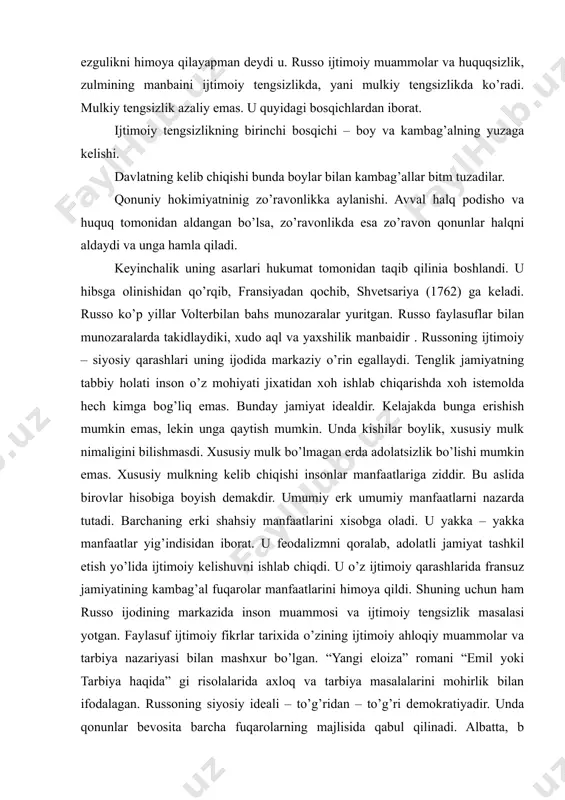 izlik azaliy emas. u quyidagi bosqichlardan iborat. ijtimoiy tengsizlikning birinchi bosqichi – boy va kambag’alning yuzaga kelishi. davlatning kelib chiqishi bunda boylar bilan kambag’allar bitm tuzadilar. qonuniy hokimiyatninig zo’ravonlikka aylanishi. avval halq podisho va huquq tomonidan aldangan bo’lsa, zo’ravonlikda esa zo’ravon qonunlar halqni aldaydi va unga hamla qiladi. keyinchalik uning asarlari hukumat tomonidan taqib qilinia boshlandi. u hibsga olinishidan qo’rqib, fransiyadan qochib, shvetsariya (1762) ga keladi. russo ko’p yillar volterbilan bahs munozaralar yuritgan. russo faylasuflar bilan munozaralarda takidlaydiki, xudo aql va yaxshilik manbaidir . russoning ijtimoiy – siyosiy qarashlari uning ijodida markaziy o’rin egallaydi. tenglik jamiyatning tabbiy holati inson o’z mohiyati jixatidan xoh ishlab chiqarishda xoh istemolda hech kimga bog’liq emas. bunday jamiyat idealdir. kelajakda bunga erishish mumkin emas, lekin unga qaytish mumkin. unda kishilar boylik, xususiy mulk nimaligini bilishmasdi. xususiy mulk bo’lmagan erda adolatsizlik bo’lishi mumkin emas. xususiy mulkning kelib chiqishi insonlar manfaatlariga ziddir. bu aslida birovlar hisobiga boyish …