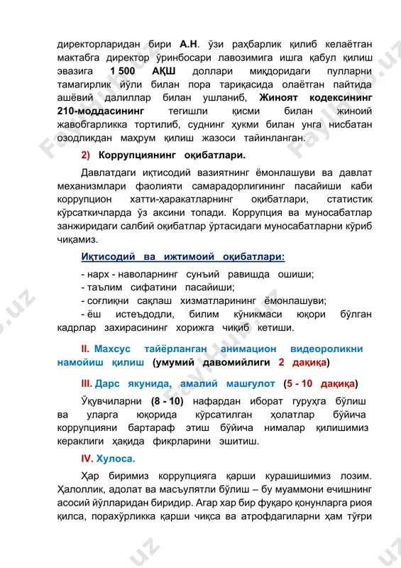 , статистик кўрсаткичларда ўз аксини топади. коррупция ва муносабатлар занжиридаги салбий оқибатлар ўртасидаги муносабатларни кўриб чиқамиз. иқтисодий ва ижтимоий оқибатлари: - нарх - наволарнинг сунъий равишда ошиши; - таълим сифатини пасайиши; - соғлиқни сақлаш хизматларининг ёмонлашуви; - ёш истеъдодли, билим кўникмаси юқори бўлган кадрлар захирасининг хорижга чиқиб кетиши. ii. махсус тайёрланган анимацион видеороликни намойиш қилиш (умумий давомийлиги 2 дақиқа) iii. дарс якунида, амалий машғулот (5 - 10 дақиқа) ўқувчиларни (8 - 10) нафардан иборат гуруҳга бўлиш ва уларга юқорида кўрсатилган ҳолатлар бўйича коррупцияни бартараф этиш бўйича нималар қилишимиз кераклиги ҳақида фикрларини эшитиш. iv. хулоса. ҳар биримиз коррупцияга қарши курашишимиз лозим. ҳалоллик, адолат ва масъулятли бўлиш – бу муаммони ечишнинг асосий йўлларидан биридир. агар хар бир фуқаро қонунларга риоя қилса, порахўрликка қарши чиқса ва атрофдагиларни ҳам тўғри йўлга чақирса, биз жамиятимизни янада адолатли ва ривожланган қилишимиз мумкин.