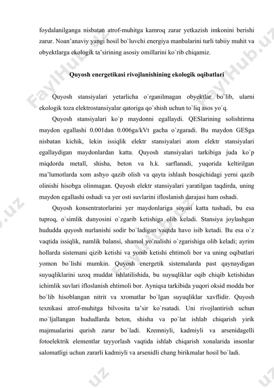 naydigan suyuqliklarini uzoq muddat ishlatilishida, bu suyuqliklar oqib chiqib ketishidan ichimlik suvlari ifloslanish ehtimoli bor. ayniqsa tarkibida yuqori oksid modda bor bo`lib hisoblangan nitrit va xromatlar bo`lgan suyuqliklar xavflidir. quyosh texnikasi atrof-muhitga bilvosita ta’sir ko`rsatadi. uni rivojlantirish uchun mo`ljallangan hududlarda beton, shisha va po`lat ishlab chiqarish yirik majmualarini qurish zarur bo`ladi. kremniyli, kadmiyli va arsenidagelli fotoelektrik elementlar tayyorlash vaqtida ishlab chiqarish xonalarida insonlar salomatligi uchun zararli kadmiyli va arsenidli chang birikmalar hosil bo`ladi. kosmik quyosh elektr stansiyalari nurlanish hisobiga iqlimga o`z ta’sirini o`tkazadi, telealoqa va radioaloqalar uchun noso`zliklar, uning ta’siriga tushib qolgan himoyasiz tirik organizmlarga zarar yetkazadi. shu munosabat bilan yerga energiya uzatish uchun ekologik toza to`lqinlar diapazonidan foydalanish zarur. quyosh energiyasining atrof-muhitga nohush ta’siri quyidagilarda o`z aksini topishi mumkin: · yer maydonlari degradaniyasi; · katta material sig`imida; · tarkibida xlorat vanitriti bo`lgan ishchi suyuqliklarning oqib chiqib ketishida; · sistemalarni qizib va yonib ketish xavfi, quyosh sistemalaridan qishloq xo`jaligida foydalanilganda …