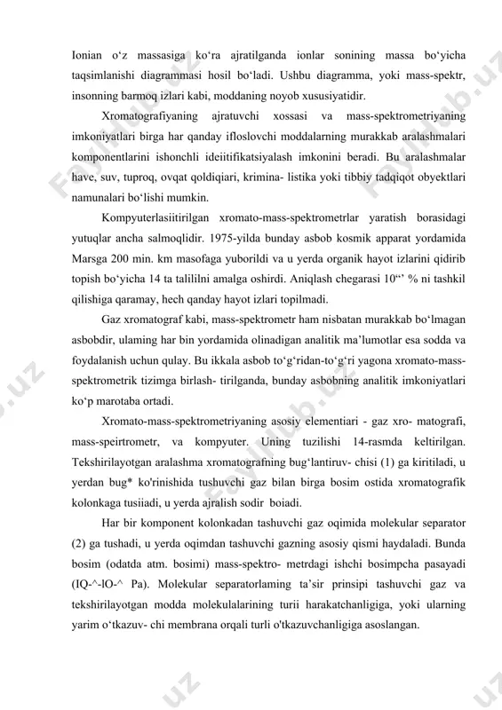 n bug* ko'rinishida tushuvchi gaz bilan birga bosim ostida xromatografik kolonkaga tusiiadi, u yerda ajralish sodir boiadi. наr bir komponent kolonkadan tashuvchi gaz oqimida molekular separator (2) ga tushadi, u yerda oqimdan tashuvchi gazning asosiy qismi haydaladi. bunda bosim (odatda atm. bosimi) mass-spektro- metrdagi ishchi bosimpcha pasayadi (iq-^-lo-^ pa). molekular separatorlaming ta’sir prinsipi tashuvchi gaz va tekshirilayotgan modda molekulalarining turii harakatchanligiga, yoki ularning yarim o‘tkazuv- chi membrana orqali turli o'tkazuvchanligiga asoslangan. separatordan keyin modda mass-spektrometrning ion manbayi (7) ga kelib tushadi. lonlashish tezlashuvchan elektronlar, bir jinsli bo'imagan elektr maydoni yoki gaz-reagentning ionlari bilan amalga oshiriladi. lonlashishda vakuumdagi rnolekulalar turli massadagi harak- teristik ionlar guruhini tashkil qiladi. hosil bo‘lgan ionlar mass analiza- tori (8) bilan ajratiladi va ion toki intensivligining ionlar massasiga bog‘liqligini qayd qiluvchi detektor (9) ga tushadi. bunda hosil bo‘lgan ionlar soni mass-spektrometrga kelib tushayotgan modda miqdoriga proporsional. mass-spektrometrga o'rnatilgan detektor (9) yordamida va ion toki 0‘zgarishiga ta’sirchan bo'lgan …