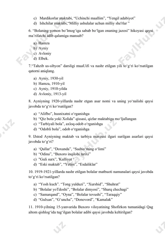 ) hamza b) ayniy c) avloniy d) elbek. 7.“tahzib us-sibyon” darsligi muauifi va nashr etilgan yili to‘g‘ri ko‘rsatilgan qatorni aniqlang. a) ayniy, 1930-yil b) hamza, 1910-yil c) ayniy, 1910-yilda d) avloniy, 1913-yil 8. ayniyning 1920-yiilarda nashr etgan asar nomi va uning yo‘nalishi qaysi javobda to‘g‘ri ko‘rsatilgan? a) “alifbo”, husnixatni o‘rganishga b) “qiz bola yoki xolida” qissasi, qizlar maktabiga mo‘ljallangan c) “tarbiyali bola”, axloq-odob o‘rganishga d) “odobli bola”, odob o‘rganishga 9. ijstod ayniyning maktab va tarbiya mavzusi ilgari surilgan asarlari qaysi javobda to‘g‘ri? a) ‘qullar”, “doxunda”, “sudxo‘ming o‘limi” b) “odina”, “buxoro inqilobi tarixi” c) "guli surx”, 'kulliyot ' d) “eski maktab”, “yetim”, “esdaliklar” 10. 1919-1921-yiiiarda nashr etilgan bolalar matbuoti namunalari qaysi javobda to‘g‘ri ko‘rsatilgan? a) “yosh kuch”. “tong yulduzi”, “xurshid”, “shuhrat” b) “bolalar yotdoshi”, “bolalar dimyosi”, “sharq chechagi” c) “samarqand”, “oyna”, “bolalar tovushi”, “taraqqiy” d) “gulxan”, “g‘uncha”, “donovord”, “kamalak” 11. 1910-yiining 15-yanvarida buxoro viloyatining shofirkon tumanidagi qag altom qishlog‘ida tug‘ilgan bolalar …