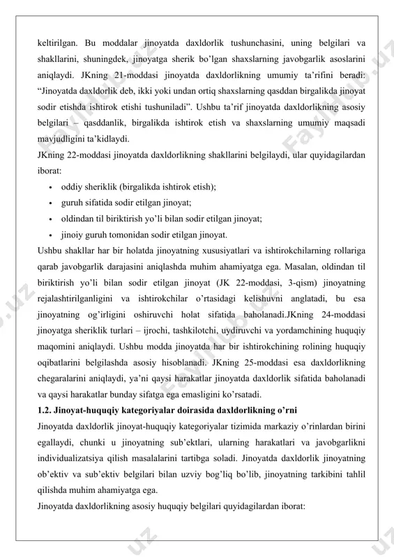 aydi, ya’ni qaysi harakatlar jinoyatda daxldorlik sifatida baholanadi va qaysi harakatlar bunday sifatga ega emasligini ko’rsatadi. 1.2. jinoyat-huquqiy kategoriyalar doirasida daxldorlikning o’rni jinoyatda daxldorlik jinoyat-huquqiy kategoriyalar tizimida markaziy o’rinlardan birini egallaydi, chunki u jinoyatning sub’ektlari, ularning harakatlari va javobgarlikni individualizatsiya qilish masalalarini tartibga soladi. jinoyatda daxldorlik jinoyatning ob’ektiv va sub’ektiv belgilari bilan uzviy bog’liq bo’lib, jinoyatning tarkibini tahlil qilishda muhim ahamiyatga ega. jinoyatda daxldorlikning asosiy huquqiy belgilari quyidagilardan iborat: 1. birgalikda ishtirok etish: jinoyatda ikki yoki undan ortiq shaxslar ishtirok etishi kerak. bu shaxslarning har biri jinoyatning muayyan qismini amalga oshiradi. 2. qasddanlik: daxldorlik faqat qasddan sodir etilgan jinoyatlarga nisbatan qo’llaniladi. ehtiyotsizlik bilan sodir etilgan jinoyatlarda daxldorlik tushunchasi qo’llanilmaydi. 3. umumiy maqsad: ishtirokchilarning harakatlari umumiy jinoyat maqsadiga yo’naltirilgan bo’lishi kerak. jinoyat-huquqiy kategoriyalar doirasida daxldorlik jinoyatning sub’ekti, ayb shakli va jinoyatning og’irligini aniqlashda muhim rol o’ynaydi. masalan, guruh sifatida sodir etilgan jinoyat (jk 22-moddasi, 2-qism) jinoyatning og’irlashtiruvchi holati sifatida baholanadi, bu …