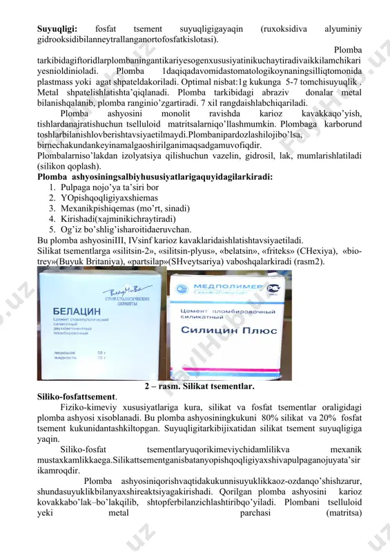 tselluloid matritsalarniqo’llashmumkin. plombaga karborund toshlarbilanishlovberishtavsiyaetilmaydi.plombanipardozlashilojibo’lsa, birnechakundankeyinamalgaoshirilganimaqsadgamuvofiqdir. plombalarniso’lakdan izolyatsiya qilishuchun vazelin, gidrosil, lak, mumlarishlatiladi (silikon qoplash). plomba ashyosiningsalbiyhususiyatlarigaquyidagilarkiradi: 1. pulpaga nojo’ya ta’siri bor 2. yopishqoqligiyaxshiemas 3. mexanikpishiqemas (mo’rt, sinadi) 4. kirishadi(xajminikichraytiradi) 5. og’iz bo’shlig’isharoitidaeruvchan. bu plomba ashyosiniiii, ivsinf karioz kavaklaridaishlatishtavsiyaetiladi. silikat tsementlarga «silitsin-2», «silitsin-plyus», «belatsin», «friteks» (chexiya), «bio-trey»(buyuk britaniya), «partsilap»(shveytsariya) vaboshqalarkiradi (rasm2). 2 – rasm. silikat tsementlar. siliko-fosfattsement. fiziko-kimeviy xususiyatlariga kura, silikat va fosfat tsementlar oraligidagi plomba ashyosi xisoblanadi. bu plomba ashyosiningkukuni 80% silikat va 20% fosfat tsement kukunidantashkiltopgan. suyuqligitarkibijixatidan silikat tsement suyuqligiga yaqin. siliko-fosfat tsementlaryuqorikimeviychidamlilikva mexanik mustaxkamlikkaega.silikattsementganisbatanyopishqoqligiyaxshivapulpaganojuyata’sirikamroqdir. plomba ashyosiniqorishvaqtidakukunnisuyuklikkaoz-ozdanqo’shishzarur, shundasuyuklikbilanyaxshireaktsiyagakirishadi. qorilgan plomba ashyosini karioz kovakkabo’lak–bo’lakqilib, shtopferbilanzichlashtiribqo’yiladi. plombani tselluloid yeki metal parchasi (matritsa) bilanshakllantiriladi.plombakosmetiktalablargato’liqjavobbermaganiuchun , uniasosanchaynovtishlarigaqo’yishtavsiyaetiladi (ivaiisinf karioz kovaklarida). iiivavsinf karioz kovaklaridaesanuqsonvestibulyaryuzadajoylashmaganxollarda xam ishlatishmumkin. o’rta vachuqur karioz kovaklardasiliko-fosfat tsementlarnialbattaajratuvchitagliklarbilanishlatishzarur. 3 – rasm. siliko-fosfat tsementlar bugurux plomba ashyolarigaquyidagilarkiradi: «silidont», «beladont», «aristos», «telluriy», «de-trey» (buyuk britaniya), «in