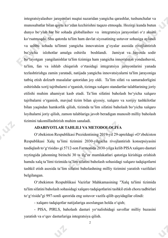 ham davlat siyosatining ustuvor sohasiga aylandi va ushbu sohada ta'limni yangicha innovatsion g‘oyalar asosida rivojlantirish bo‘yicha islohotlar amalga oshirila boshlandi. jamiyat va hayotda sodir bo‘layotgan yangilanishlar ta'lim tizimiga ham yangicha innovatsion yondashuvni, ta'lim, fan va ishlab chiqarish o‘rtasidagi integratsiya jarayonlarini yanada tezlashtirishga zamin yaratadi, natijada yangicha innovatsiyalarni ta'lim jarayoniga tatbiq etish dolzarb masalalar qatoridan joy oldi. ta’lim sifati va samaradorligini oshirishda xorij tajribalarni o‘rganish, tizimga xalqaro standartlar talablarining joriy etilishi muhim ahamiyat kasb etadi. taʼlim sifatini baholash boʻyicha xalqaro tajribalarni oʻrganish, mavjud tizim bilan qiyosiy, xalqaro va xorijiy tashkilotlar bilan yaqindan hamkorlik qilish, tizimda taʼlim sifatini baholash boʻyicha xalqaro loyihalarni joriy qilish, zamon talablariga javob beradigan munosib milliy baholash tizimini takomillashtirish muhim sanaladi. adabiyotlar tahlili va metodologiya o‘zbekiston respublikasi prezidentining 2019-yil 29-apreldagi «o‘zbekiston respublikasi xalq ta’limi tizimini 2030-yilgacha rivojlantirish konsepsiyasini tasdiqlash to‘g‘risida» gi 5712-son farmonida 2030-yilga kelib pisa xalqaro dasturi reytingida jahonning birinchi 30 ta ilg‘or mamlakatlari qatoriga kirishiga erishish …