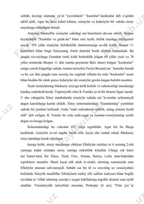 xukmdorini uldirib, uning erlarini bosib oldi" deb ezilgan. k yanoki bu erda sude-sugd va xunnlar-xioniylarning uzidir degan xu-losaga kelgan. solnomalardagi bu vokealar 437 yilga tegishlidir. agar biz bu fikrga kushilsak, xioniylar avval sugdni bosib olib, keyin shu xudud orkali markaziy osiyo janubiga karab siljishgan. 6 asrga kelib, siesiy maydonga chikkan eftaliylar sulolasi to 6 asrning 2-chi yarmiga kadar mintaka siesiy xaetiga etakchilik kiladilar ularga oid kator ma``lumot-larni biz xitoy, xind, fors, arman, suriya, lotin man-balaridan topishimiz mumkin. shuni kayd etib utish lo-zimki, ularning xammasida xam eftaliylar atamasi uch-ramaydi. sababi xar bir til va ezuvning uz xususiyatlari bulishida xitoylik mualliflar eftaliylarni turkiy tilli xalklar (tukyue) bilan boglik ravishda ta``riflab ularning yuechji e uygur kabilalariga tegishli ekanini xam aytib utadilar. vizzantiyalik tarixchilar masalan, prokopiy (6 asr), "ular (ya``ni eftaliylar) xunnlardan-dir, tanalari esa, ok deb masalaga aniklik xam kiritib utadi, ya``ni eftaliylar tugridan-tugri turkiy shajaraga boglanayapti. eftaliylar turkiston mintakasida yashab kelgan kadi-miy urug, …