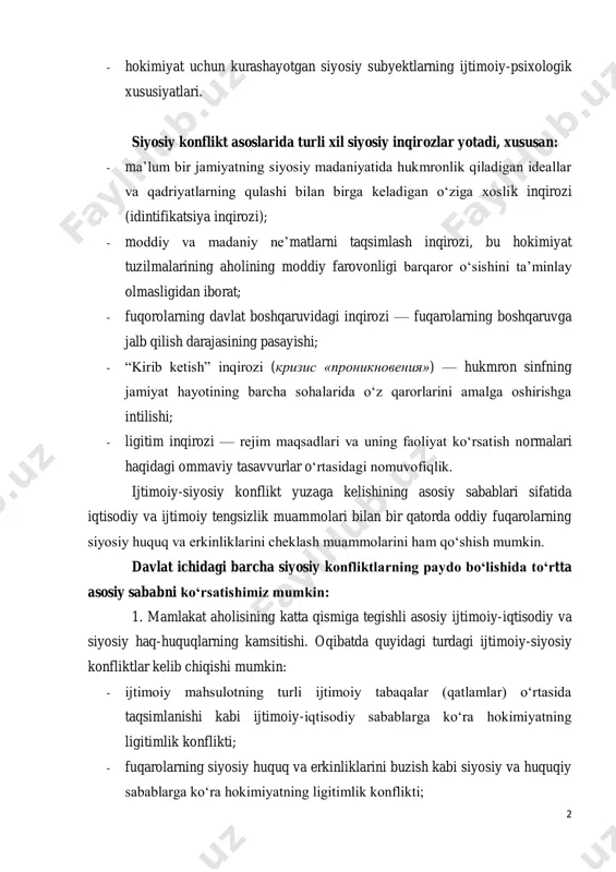 shqaruvidagi inqirozi — fuqarolarning boshqaruvga jalb qilish darajasining pasayishi; - “kirib ketish” inqirozi (кризис «проникновения») — hukmron sinfning jamiyat hayotining barcha sohalarida o‘z qarorlarini amalga oshirishga intilishi; - ligitim inqirozi — rejim maqsadlari va uning faoliyat ko‘rsatish normalari haqidagi ommaviy tasavvurlar o‘rtasidagi nomuvofiqlik. ijtimoiy-siyosiy konflikt yuzaga kelishining asosiy sabablari sifatida iqtisodiy va ijtimoiy tengsizlik muammolari bilan bir qatorda oddiy fuqarolarning siyosiy huquq va erkinliklarini cheklash muammolarini ham qo‘shish mumkin. davlat ichidagi barcha siyosiy konfliktlarning paydo bo‘lishida to‘rtta asosiy sababni ko‘rsatishimiz mumkin: 1. mamlakat aholisining katta qismiga tegishli asosiy ijtimoiy-iqtisodiy va siyosiy haq-huquqlarning kamsitishi. oqibatda quyidagi turdagi ijtimoiy-siyosiy konfliktlar kelib chiqishi mumkin: - ijtimoiy mahsulotning turli ijtimoiy tabaqalar (qatlamlar) o‘rtasida taqsimlanishi kabi ijtimoiy-iqtisodiy sabablarga ko‘ra hokimiyatning ligitimlik konflikti; - fuqarolarning siyosiy huquq va erkinliklarini buzish kabi siyosiy va huquqiy sabablarga ko‘ra hokimiyatning ligitimlik konflikti; 3 - amaldagi qonun hujjatlarini buzish; - ayrim siyosiy subyektlar va ijtimoiy guruhlar manfaatlariga javob bermaydigan yangi …