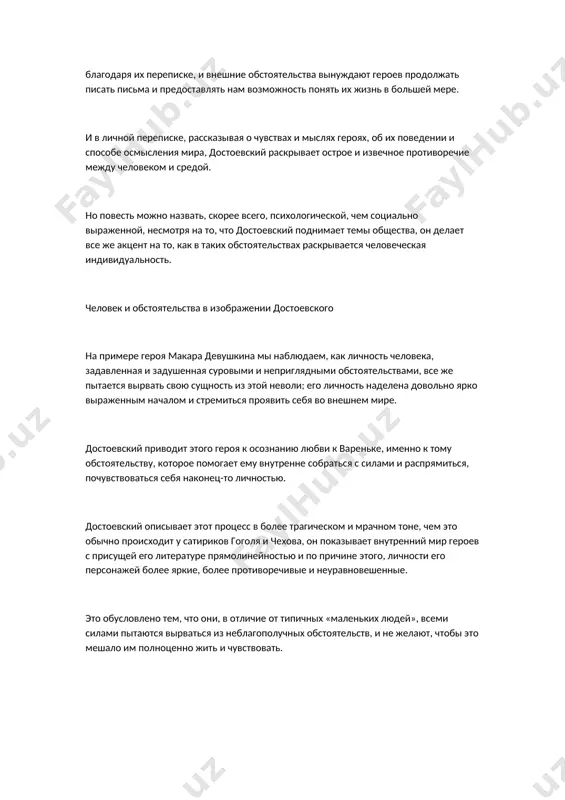 , что достоевский поднимает темы общества, он делает все же акцент на то, как в таких обстоятельствах раскрывается человеческая индивидуальность. человек и обстоятельства в изображении достоевского на примере героя макара девушкина мы наблюдаем, как личность человека, задавленная и задушенная суровыми и неприглядными обстоятельствами, все же пытается вырвать свою сущность из этой неволи; его личность наделена довольно ярко выраженным началом и стремиться проявить себя во внешнем мире. достоевский приводит этого героя к осознанию любви к вареньке, именно к тому обстоятельству, которое помогает ему внутренне собраться с силами и распрямиться, почувствоваться себя наконец-то личностью. достоевский описывает этот процесс в более трагическом и мрачном тоне, чем это обычно происходит у сатириков гоголя и чехова, он показывает внутренний мир героев с присущей его литературе прямолинейностью и по причине этого, личности его персонажей более яркие, более противоречивые и неуравновешенные. это обусловлено тем, что они, в отличие от типичных «маленьких людей», всеми силами пытаются вырваться из …