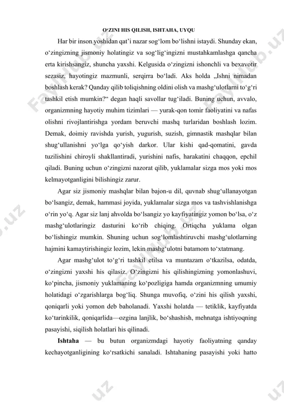 o‘shashish, mehnatga ishtiyoqning pasayishi, siqilish holatlari his qilinadi. ishtaha — bu butun organizmdagi hayotiy faoliyatning qanday kechayotganligining ko‘rsatkichi sanaladi. ishtahaning pasayishi yoki hatto yo‘qolishi bemorlikda, jismonan yo asabiy charchashlar va uyquga to‘ymaslikda kuzatiladi. jismoniy tarbiya bilan shug‘ullana boshlagach, odamning vazni kamayishi mumkin. bu, albatta, energiya sarflarining ortishi, to‘planib qolgan yog‘larning sarf bo‘lishi, terlash orqali suyuqlikning chiqib ketishi bilan bog‘liq. bu narsa ishtaha ortishi bilan kechsa, odatiy holdir. mashg‘ulotlar paytida terlash modda almashuvi keskin kuchayishi natijasida yuz beradi. mashq qilayotganda terlansa-da, tana harorati o‘zgarmaydi. bu narsa ko‘proq organizmning xususiyatlariga, yuklamaga, jismoniy tayyorgarlik darajasi va boshqa sabablarga bog‘liq. issiq kunlari mashq bajarganda esa terlash sezilarli ortadi. natijada ter bilan organizm uchun zarur bo‘lgan tuzlar, kerakli moddalar chiqib ketadi. bu vaqtda organizmning normal suv-tuz balansini saqlashga intiling. buning uchun ko‘proq suyuqlik iste’mol qilish maqsadga muvofiqdir. haddan tashqari ko‘p terlash ham yaxshilik alomati emas. uyqu. miriqib uxlash — bu sog‘lik alomati va bajarilayotgan jismoniy …