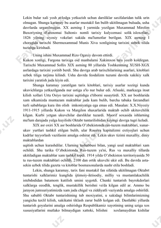 ma'lumotlar berilgan. xix asrning i choragida tarixchi shermuxammad munis xiva xonligining tarixini uzbek tilida tuzishga kirishadi. uning ishini muxammad rizo ogaxiy davom ettirdi. kukon xonligi, fargona tarixiga oid manbalarni xakimxon tura yozib koldirgan. tarixchi muxammad sollix xix asrning 80 yillarida toshkentning xush-xgx asrlardaga tarixini yoritib berdi. shu davrga arab tarixchilarining asarlari, kitoblari uzbek tiliga tarjima kilindi. usha davrda feodalizm tuzumi davrda xakikiy xalk tarixini yaratish juda kiyin edi. shunga karamay yaratilgan tarix kitoblari, tarixiy asarlar xozirgi kunda ukuvichlarga yetkazilganda nur ustiga a'lo nur bulur edi. afsuski, markazga itoat kilish xollari urta osiyo tarixini uqitishga e'tiborni susaytirdi. xx asr boshlarida xam ulkamizda muntazam maktablar juda kam bulib, barcha tabaka farzandlari turli sabablarga kura ilm olish imkoniyatiga ega emas edi. masalan: x.x.niyoziy 1911-1915 yillarda kukon va margilon shaxarlarida maktab ochib ukituvchilik kilgan. kurbi yetgan ukuvchilar darsliklar tuzardi. maorif soxasida ishlarning ma'lum darajada yulga kuyilishi oktabr tuntarilishidan keyingi davrga tugri keladi. xix asr …