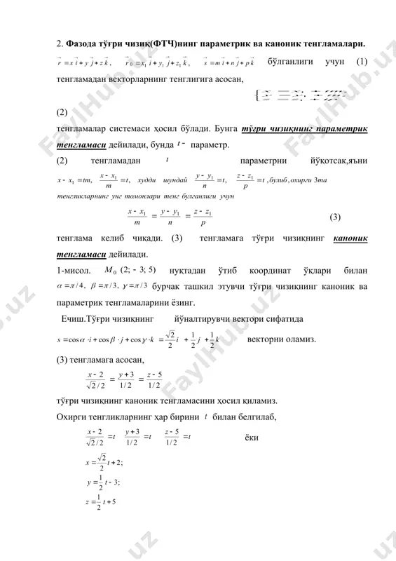 раллел бўлган йўналтирувчи векторнинг берилиши билан тўла аниқланади. унинг тенгламасини ёзиш учун унда ихтиёрий нуқта оламиз (1-чизма). 1-чизма маълумки, бўлиб, вектор векторга коллинеар, яъни , скаляр параметр. , десак, (1) бўлади. (1) тенгликка фазода тўғри чизиқнинг векторли тенгламаси дейилади. 2. фазода тўғри чизиқ(фтч)нинг параметрик ва каноник тенгламалари. бўлганлиги учун (1) тенгламадан векторларнинг тенглигига асосан, (2) тенгламалар системаси ҳосил бўлади. бунга тўғри чизиқнинг параметрик тенгламаси дейилади, бунда параметр. (2) тенгламадан параметрни йўқoтсак,яъни (3) тенглама келиб чиқади. (3) тенгламага тўғри чизиқнинг каноник тенгламаси дейилади. 1-мисол. нуқтадан ўтиб координат ўқлари билан бурчак ташкил этувчи тўғри чизиқнинг каноник ва параметрик тенгламаларини ёзинг. ечиш.тўғри чизиқнинг йўналтирувчи вектори сифатида векторни оламиз. (3) тенгламага асосан, тўғри чизиқнинг каноник тенгламасини ҳосил қиламиз. охирги тенгликларнинг ҳар бирини билан белгилаб, ёки тўғри чизиқнинг параметрик тенгламасини ҳосил қиламиз. 3. фазода умумий ва проекцияларга нисбатан ҳамда берилган икки нуқтадан ўтувчи тўғри чизиқ тенгламалари. фазода тўғри чизиқни икки текисликнинг кесимидан иборат деб ҳам …