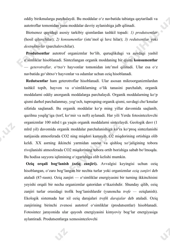 algisi keyingisi uchun oziq hisoblangan, o‘zaro bog‘langan bir nechta turlar yoki organizmlar oziq zanjiri deb ataladi (87-rasm). oziq zanjiri — o‘simliklar energiyasini bir turning ikkinchisini yeyishi orqali bir necha organizmlar qatoridan o‘tkazishdir. shunday qilib, oziq zanjiri turlar orasidagi trofik bog‘lanishlardir (yunoncha trofe — oziqlanish). ekologik sistemada har xil oziq darajalari trofik darajalar deb ataladi. oziq zanjirining birinchi zvenosi autotrof o‘simliklar (produtsentlar) hisoblanadi. fotosintez jarayonida ular quyosh energiyasini kimyoviy bog‘lar energiyasiga aylantiradi. produtsentlarga xemosintezlovchi 87-rasm. oziq zanjirlari. organizmlarni ham kiritish mumkin. ikkinchi zvenoni o‘txo‘r (birlamchi iste’mol qiluvchilar) va go‘shtxo‘r (ikkilamchi iste’mol qiluvchilar) hayvonlar yoki konsumentlar tashkil etadi. oziq zanjirlarining uchinchi zvenosini organik moddalarni mi- ne ral moddalargacha parchalovchi mikroorganizmlar (redu- tsentlar) hosil etadi. ikkinchi va uchinchi zveno geterotrof organizmlar hisoblanadi. tabiatda oziq zanjiri odatda uch-to‘rt darajadan tashkil topadi. bir darajadan ikkinchi darajaga o‘tishda energiyaning va moddaning miqdori taxminan o‘n martaga yaqin kamaya boradi, chunki qabul qilingan energiyaning 90 foizga yaqini organizmlarning …
