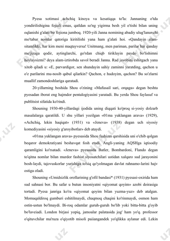 bilan murdor fashist siyosatchilari ustidan xalqaro sud jarayonini bosh-laydi, tajovuskorlar yurishiga to'siq qo'yolmagan davlat rahnamo-larini hajv ostiga oladi. shouning «umidsizlik orollarining g'ofil bandasi* (1931) pyesasi-oxirida ham sud sahnasi bor. bu safar u butun insoniyatni «qiyomat qoyim» azobi doirasiga tortadi. pyesa janriga ko'ra «qiyomat qoyim bilan yuzma-yuz» deb atalgan. momaqaldiroq gumburi eshitilmaydi, chaqmoq chaqini ko'rinmaydi, osmon ham ostin-ustun bo'lmaydi. bi-roq odamlar guruh-guruh bo'lib yoki bitta-bitta g'oyib bo'laveiadi. london birjasi yopiq, jamoalar palatasida jog' ham yo'q. professor o'qituvchilar ma'ruza o'qiyotib misoli paiiangandek yo'qlikka aylanar edi. lekin shou «mahshar kuni»ni olamning oxiri deb emas, balki haqiqiy insoniy «mas'ullikning bo'shlanish kuni», degan xulosa chiqaradi. jamiyatga nafi teguvchi, turmush farovonligi uchun ku-rashuvchi kishilar yashash huquqini oladilar. jahonga taniqli adib o'zining so'nggi «uzoq kelajak haqida masal» — pyesasida uchinchi jahon urushi vasvasalariga qarshi maydonga chiqdi. u avlodlarga tinchlik uchun kurashish lozim-ligini vasiyat qilib qoldirdi. «yoshlar urush qurboniga aylanma-sunlar», degan so'zlar uning so'nggi so'zlari bo'lib qoldi. oskar …