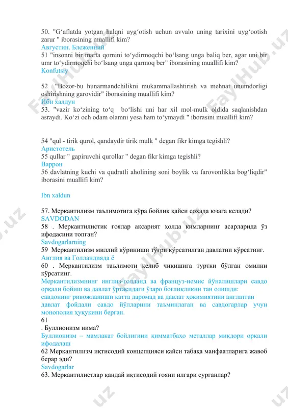 ng muallifi kim? amir temur 50. "gʻaflatda yotgan halqni uygʻotish uchun avvalo uning tarixini uygʻootish zarur " iborasining muallifi kim? августин. блеженний 51 "insonni bir marta qornini toʻydirmoqchi boʻlsang unga baliq ber, agar uni bir umr toʻydirmoqchi boʻlsang unga qarmoq ber" iborasining muallifi kim? konfutsiy 52 "bozor-bu hunarmandchilikni mukammallashtirish va mehnat unumdorligi oshirishning garovidir" iborasining muallifi kim? ибн халдун 53. "vazir koʻzining toʻq boʻlishi uni har xil mol-mulk oldida saqlanishdan asraydi. koʻzi och odam olamni yesa ham toʻymaydi " iborasini muallifi kim? 54 "qul - tirik qurol, qandaydir tirik mulk " degan fikr kimga tegishli? аристотель 55 qullar " gapiruvchi qurollar " degan fikr kimga tegishli? варрон 56 davlatning kuchi va qudratli aholining soni boylik va farovonlikka bogʻliqdir" iborasini muallifi kim? ibn xaldun 57. меркантилизм таълимотига кўра бойлик қайси соҳада юзага келади? savdodan 58 . меркантилистик ғоялар аксарият ҳолда кимларнинг асарларида ўз ифодасини топган? savdogarlarning 59 меркантилизм миллий кўриниши тўғри …