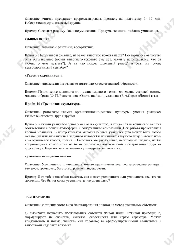 ivayas na nix podrobno. posle togo, kak osnovnie xarakteristiki perechisleni, oni zapisivayutsya na doske ili liste bumagi i sistematiziruyutsya v sootvetstvii s zadannimi pokazatelyami. «chego bolshe?» opisanie: vedushiy (pedagog, uchenik, roditel) zadaet voprosi i kajdiy pravilniy otvet pooshryaet (fishkoy i dr.). primer. chego bolshe: rasteniy ili kustov? domov ili derevyannix domov? derevyannix predmetov ili derevyannix stulev? lesnix rasteniy ili lesnix yagod? priyom «reklama» opisanie: uchitel predlagaet proreklamirovat predmet, na podgotovku 5- 10 min. rabotu mojno organizovat v gruppe. primer. sozdayte reklamu tablitse umnojeniya. pridumayte slogan tablitse umnojeniya. «jivie veshi» opisanie: razvivaem fantaziyu, voobrajenie. primer. podumayte i skajite, na kakoe jivotnoe poxoja parta? postaraytes «vpisat» ee v estestvennie formi jivotnogo (skolko emu let, kakoy u nego xarakter, chto on lyubit, o chem mechtaet?). a na chto poxoj shkolniy ranets? a bant na golove pervoklassnitsi 1 sentyabrya? «ryadom s xudojnikom « opisanie: uprajnenie na razvitie zritelno-xudojestvennoy obraznosti. primer. proiznesite monologi ot imeni: …