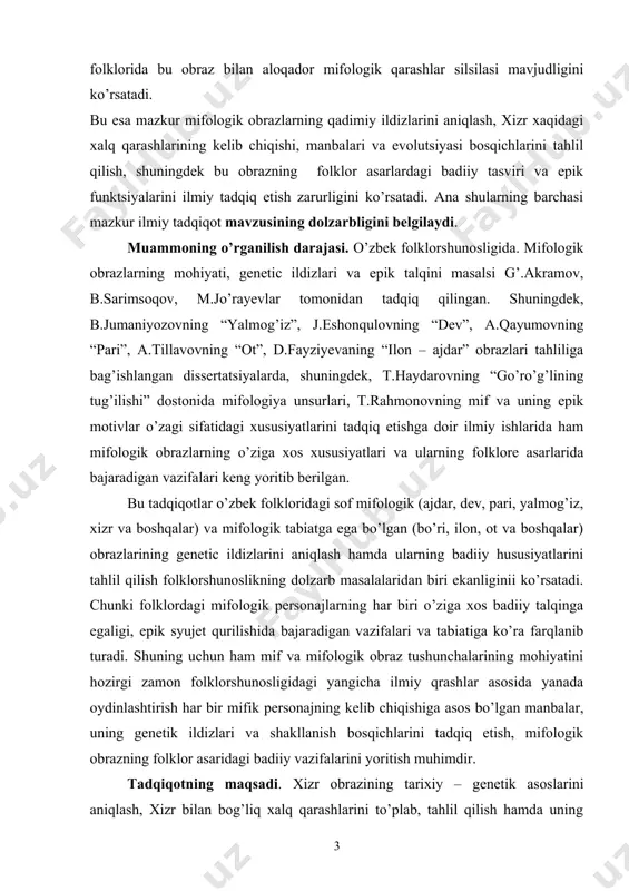 larning badiiy hususiyatlarini tahlil qilish folklorshunoslikning dolzarb masalalaridan biri ekanliginii ko’rsatadi. chunki folklordagi mifologik personajlarning har biri o’ziga xos badiiy talqinga egaligi, epik syujet qurilishida bajaradigan vazifalari va tabiatiga ko’ra farqlanib turadi. shuning uchun ham mif va mifologik obraz tushunchalarining mohiyatini hozirgi zamon folklorshunosligidagi yangicha ilmiy qrashlar asosida yanada oydinlashtirish har bir mifik personajning kelib chiqishiga asos bo’lgan manbalar, uning genetik ildizlari va shakllanish bosqichlarini tadqiq etish, mifologik obrazning folklor asaridagi badiiy vazifalarini yoritish muhimdir. tadqiqotning maqsadi. xizr obrazining tarixiy – genetik asoslarini aniqlash, xizr bilan bog’liq xalq qarashlarini to’plab, tahlil qilish hamda uning o’zbek folklori epik janrlari syujet qurilishidagi badiiy o’rnini o’rganish ushbu bitiruv malakaviy ishining asosiy maqsadini tashkil qiladi. bitiruv malakaviy ishning vazifalari. · o’zbeklarning xizr bilan bog’liq mifologik tasavvurlarini to’plab tahlil qilish; · xizr obrazining mifologik asoslari va tarixiy – genetik ildizlarini aniqlash; · xizr obrazining suv, o’zimlik, hosildorlik va olov bilan bog’liq jihatlarini yoritish; · ajdodlar …