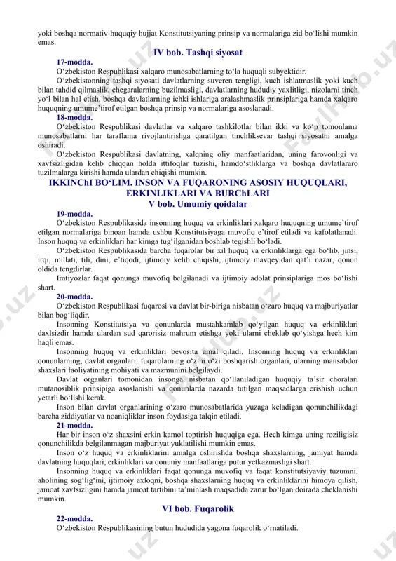 da. o‘zbekiston xalqi nomidan faqat u saylagan o‘zbekiston respublikasi oliy majlisi va prezidenti ish olib borishi mumkin. jamiyatning biron-bir qismi, siyosiy partiya, jamoat birlashmasi, ijtimoiy harakat yoki alohida shaxs o‘zbekiston xalqi nomidan ish olib borishga haqli emas. 11-modda. o‘zbekiston respublikasi davlat hokimiyatining tizimi — hokimiyatning qonun chiqaruvchi, ijro etuvchi va sud hokimiyatiga bo‘linishi prinsipiga asoslanadi. 12-modda. o‘zbekiston respublikasida ijtimoiy hayot siyosiy institutlar, mafkuralar va fikrlarning xilma-xilligi asosida rivojlanadi. hech qaysi mafkura davlat mafkurasi sifatida o‘rnatilishi mumkin emas. 13-modda. o‘zbekiston respublikasida demokratiya umuminsoniy prinsiplarga asoslanadi, ularga ko‘ra inson, uning hayoti, erkinligi, sha’ni, qadr-qimmati va boshqa ajralmas huquqlari oliy qadriyat hisoblanadi. demokratik huquq va erkinliklar konstitutsiya va qonunlar bilan himoya qilinadi. 14-modda. davlat o‘z faoliyatini inson farovonligini va jamiyatning barqaror rivojlanishini ta’minlash maqsadida qonuniylik, ijtimoiy adolat va birdamlik prinsiplari asosida amalga oshiradi. iii bob. konstitutsiya va qonunning ustunligi 15-modda. o‘zbekiston respublikasida o‘zbekiston respublikasi konstitutsiyasi va qonunlarining ustunligi so‘zsiz tan olinadi. o‘zbekiston respublikasi …