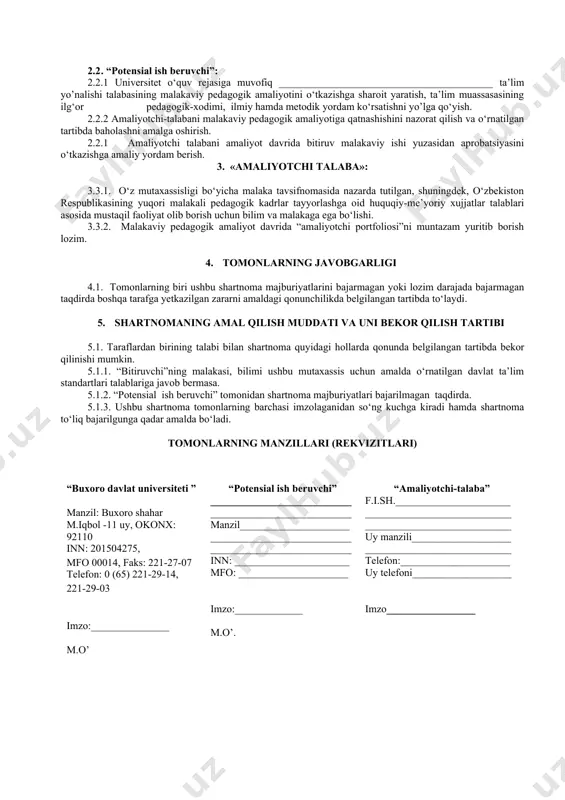 larga muvofiqlashtirish yuzasidan o‘z takliflarini berish. 1.1.5. “amaliyotchi-talaba”ning davlat attestatsiyasida komissiya a’zosi sifatida qatnashishi. 1.1.6. amaliyotchi-talabaga malakali mutaxassislarni biriktirish. 1.2. “amaliyotchi-talaba”: 1.2.1. o’qish faoliyati davrida belgilangan amaliyotlarni “potensial ish beruvchi”korxonasida o‘tashi. 1.2.2. malakaviy, pedagogik amaliyot davrida belgilangan vazifalarni to‘liq bajarishi. 1.2.3. malakaviy pedagogik amaliyot tugagandan keyin mas’ul kafedra mudiri va professor-o‘qituvchilariga o‘rnatilgan tartibda hisobot topshirishi. 1.2.4. “potensial ish beruvchi”korxonaning ichki tartib-qoidalariga to‘liq rioya qilishi. 2. tomonlarning majburiyatlari 2.1 . buxoro davlat universiteti: 2.1.1. “bitiruvchi”ni o‘zbekiston respublikasining “ta’lim to‘g‘risida”gi qonuni asosida ishlab chiqilgan me’yoriy xujjatlar talablariga javob beradigan malakali mutaxassis etib tayyorlash. 2.1.2. “potensial ish beruvchi”ga “bitiruvchi” to‘g‘risida tegishli tavsiyanomalar berish. 2.2 . “potensial ish beruvchi”: 2.2.1 universitet o‘quv rejasiga muvofiq _________________________________________ ta’lim yo’nalishi talabasining malakaviy pedagogik amaliyotini o‘tkazishga sharoit yaratish, ta’lim muassasasining ilg‘or pedagogik-xodimi, ilmiy hamda metodik yordam ko‘rsatishni yo’lga qo‘yish. 2.2.2 amaliyotchi-talabani malakaviy pedagogik amaliyotiga qatnashishini nazorat qilish va o‘rnatilgan tartibda baholashni amalga oshirish. 2.2.1 amaliyotchi talabani amaliyot davrida …