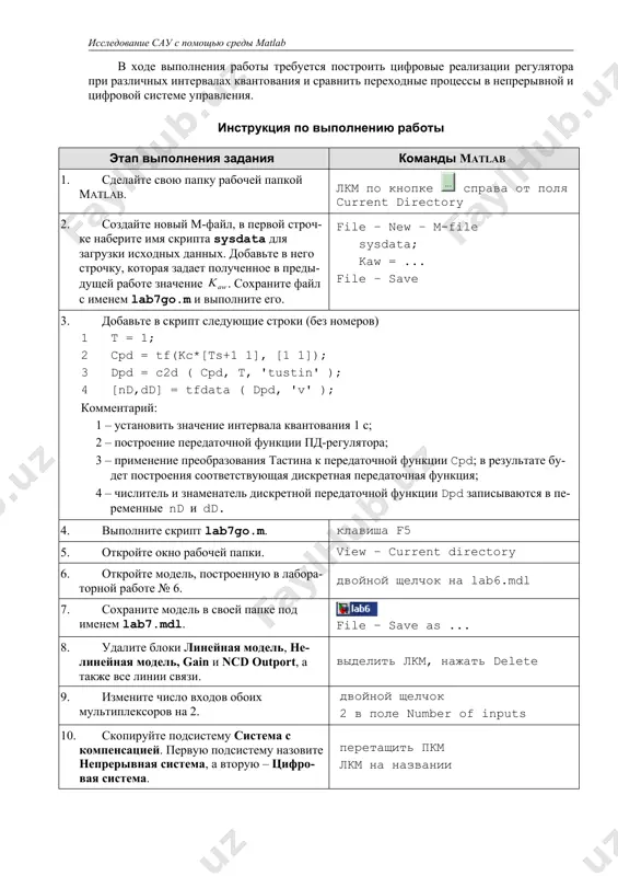 к на lab6.mdl 7. сохраните модель в своей папке под именем lab7.mdl. file – save as ... 8. удалите блоки линейная модель, нелинейная модель, gain и ncd outport, а также все линии связи. выделить лкм, нажать delete 9. измените число входов обоих мультиплексоров на 2. двойной щелчок 2 в поле number of inputs 10. скопируйте подсистему система с компенсацией. первую подсистему назовите непрерывная система, а вторую – цифровая система. перетащить пкм лкм на названии 11. измените цвет фона подсистем на желтый и фиолетовый соответственно и постройте схему, показанную на рисунке. пкм – background color 12. откройте подсистему цифровая система - регулятор. удалите блоки пд-регулятор и интегратор. лкм выделить лкм, нажать delete 13. откройте окно библиотеки блоков и скопируйте на освободившиеся места два блока discrete transfer fcn (дискретная передаточная функция) из группы discrete. view – library browser перетащить лкм 14. назовите новые блоки пд-регулятор и интегратор и задайте их параметры. пд-регулятор …