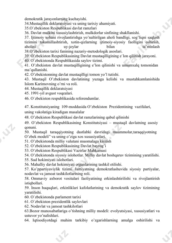 bilan ta’minlash 29. iqtisodiy islohotlar, xususiy mulkchilikning shakllanishi. o’zbekistonda bozor munosabatlarining rivojlanishi. 30.xx asr 80-yillari ikkinchi yarmida o’zbekiston iqtisodiy, ijtimoiy-siyosiy va ma’naviy hayotida inqirozning kuchayishi. 31.paxta ishi – uning respublikadagi siyosiy va ma’naviy holatga ta’siri. 32.orol fojiasi va farg’ona voqelari. 33.respublikada aholining ijtimoiy va siyosiy faolligini kuchayishi va mamlakatda demokratik jarayonlarning kuchayishi. 34.mustaqillik deklaratsiyasi va uning tarixiy ahamiyati. 35.o`zbekiston respublikasi davlat ramzlari 36. davlat mulkini xususiylashtirish, mulkdorlar sinfining shakllanishi. 37. ijtimoiy sohani rivojlantirishga yo’naltirilgan aholi bandligi, sog’liqni saqlash tizimini takomillashtirish, xotin-qizlarning ijtimoiy-siyosiy faolligini oshirish, aholini uy-joylar bilan ta’minlash 38.o‘zbekiston tarixi fanining nazariy-metodologik asoslari. 39. o’zbekiston respublikasining davlat mustaqilligining e`lon qilinish jarayoni. 40. o`zbekistonda respublikasida saylov tizimi. 41. о’zbekiston davlat mustaqilligining e’lon qilinishi va umumxalq tomonidan ma’qullanishi. 42. о’zbekistonning davlat mustaqilligi tomon yо’l tutishi. 43. mustaqil о’zbekiston davlatining yuzaga kelishi va mustahkamlanishida islom karimovning о’rni va roli. 44. mustaqillik deklaratsiyasi 45. 1991-yil avgust voqealari. 46. o`zbekiston respublikasida referendumlar. 47. konstitutsiyaning 109-moddasida …