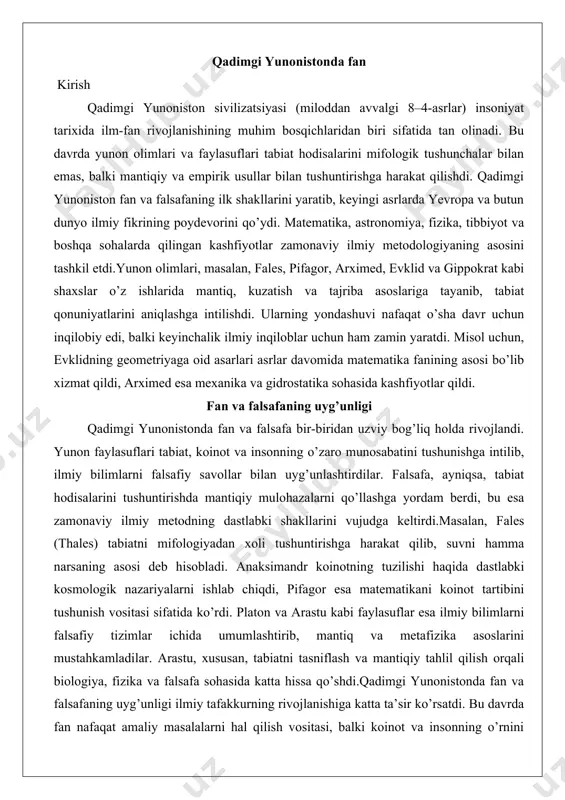 ni asosiy deb hisobladi, chunki havo siqilganda suv va toshga aylanishi mumkin. bu nazariya moddaning o’zgaruvchanligini tushuntiradi. dalil sifatida, uning ob-havo hodisalarini (yomg’ir, shamol) havo o’zgarishi bilan bog’laganini keltirish mumkin. amaliy misol – shamol va bulutlarning hosil bo’lishini kuzatish, bu esa keyingi meteorologiya faniga asos bo’ldi.bu bosqichda tabiat qarashlari ratsionalizmga o’tdi, ammo hali to’liq ilmiy emas edi. ular falsafiy taxminlar bo’lib, empirik dalillarga asoslangan. falsafiy maktablarning ta’siri (milet maktabi, eleya maktabi va boshqalar) falsafiy maktablar qadimgi yunoniston fanining shakllanishida hal qiluvchi rol o’ynadi. milet maktabi (thales, anaximandr, anaximenes) tabiatni monistik yondashuv bilan tushuntirdi, ya’ni bitta asosiy elementga asoslangan. bu maktabning ta’siri shundaki, u mifologiyadan voz kechib, tabiiy sabablarni qidirishni boshladi. dalil sifatida, ularning kosmologik modellari: dunyo cheksiz va tabiiy jarayonlar orqali rivojlanadi. amaliy misol – miletliklarning savdo va sayohatlarida qo’llanilgan geografik xaritalar, ular tabiatni ratsional tushuntirishga asoslangan.eleya maktabi (parmenides, zeno) esa mavjudlik va o’zgarish masalalariga e’tibor qaratdi. parmenides (miloddan avvalgi …