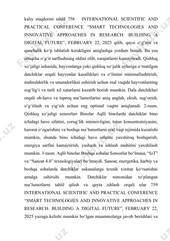 mumkin, shunda bino ichidagi havo sifatini yaxshiroq boshqarish, energiya sarfini kamaytirish, yashash va ishlash muhitini yaxshilash mumkin. 3-rasm. aqlli binolar boshqa sohalar sensorlar bo‘lmasa, “iot” va “sanoat 4.0” texnologiyalari bo‘lmaydi. sanoat, energetika, harbiy va boshqa sohalarda datchiklar uskunalarga texnik xizmat ko‘rsatishni amalga oshirishi mumkin. datchiklar tomonidan to‘plangan ma’lumotlarni tahlil qilish va qayta ishlash orqali ular 759 international scientific and practical conference “smart technologies and innovative approaches in research: building a digital future”, february 22, 2025 yuzaga kelishi mumkin bo‘lgan muammolarga javob berishlari va shu bilan jihozlarning ishlamasligi xarajatlarini minimallashtirishlari mumkin. xulosa qilib aytish mumkinki, aqlli sensorlar texnologik taraqqiyotning muhim omili boʻlib, ular turli sohalarda samaradorlikni oshirish, resurslarni tejash va qulaylikni taʼminlash imkoniyatlarini beradi. kelajakda ularning ahamiyati yanada ortib, inson hayotini yanada yaxshilashga xizmat qiladi. shuningdek, shuni ta’kidlab aytish muhimki, aqlli sensorlarning yuqori narxi, texnik murakkabligi, maʼlumotlar xavfsizligi va energiya isteʼmoli kabi muammolar hali ham ularning kengroq qoʻllanilishiga toʻsiq boʻlib turibdi. …