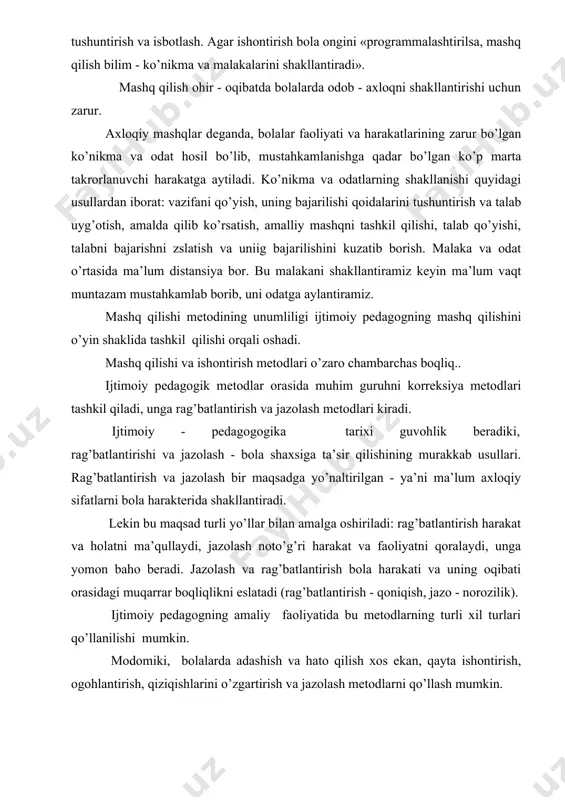 o’p marta takrorlanuvchi harakatga aytiladi. ko’nikma va odatlarning shakllanishi quyidagi usullardan iborat: vazifani qo’yish, uning bajarilishi qoidalarini tushuntirish va talab uyg’otish, amalda qilib ko’rsatish, amalliy mashqni tashkil qilishi, talab qo’yishi, talabni bajarishni zslatish va uniig bajarilishini kuzatib borish. malaka va odat o’rtasida ma’lum distansiya bor. bu malakani shakllantiramiz keyin ma’lum vaqt muntazam mustahkamlab borib, uni odatga aylantiramiz. mashq qilishi metodining unumliligi ijtimoiy pedagogning mashq qilishini o’yin shaklida tashkil qilishi orqali oshadi. mashq qilishi va ishontirish metodlari o’zaro chambarchas boqliq.. ijtimoiy pedagogik metodlar orasida muhim guruhni korreksiya metodlari tashkil qiladi, unga rag’batlantirish va jazolash metodlari kiradi. ijtimoiy - pedagogogika tarixi guvohlik beradiki, rag’batlantirishi va jazolash - bola shaxsiga ta’sir qilishining murakkab usullari. rag’batlantirish va jazolash bir maqsadga yo’naltirilgan - ya’ni ma’lum axloqiy sifatlarni bola harakterida shakllantiradi. lekin bu maqsad turli yo’llar bilan amalga oshiriladi: rag’batlantirish harakat va holatni ma’qullaydi, jazolash noto’g’ri harakat va faoliyatni qoralaydi, unga yomon baho beradi. jazolash va …