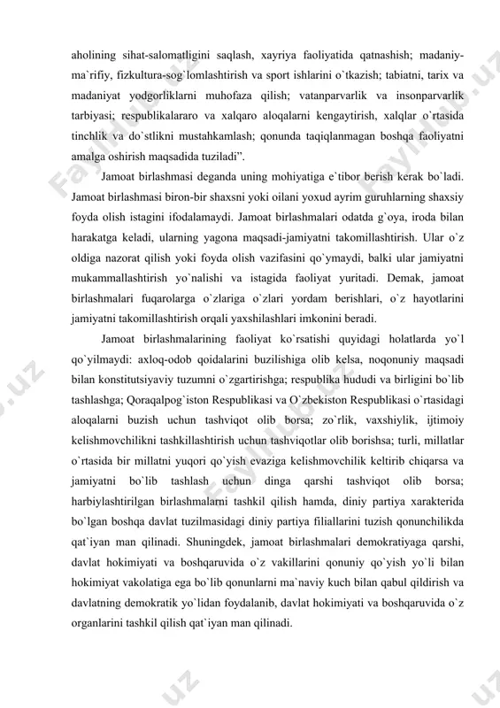 ori qo`yish evaziga kelishmovchilik keltirib chiqarsa va jamiyatni bo`lib tashlash uchun dinga qarshi tashviqot olib borsa; harbiylashtirilgan birlashmalarni tashkil qilish hamda, diniy partiya xarakterida bo`lgan boshqa davlat tuzilmasidagi diniy partiya filiallarini tuzish qonunchilikda qat`iyan man qilinadi. shuningdek, jamoat birlashmalari demokratiyaga qarshi, davlat hokimiyati va boshqaruvida o`z vakillarini qonuniy qo`yish yo`li bilan hokimiyat vakolatiga ega bo`lib qonunlarni ma`naviy kuch bilan qabul qildirish va davlatning demokratik yo`lidan foydalanib, davlat hokimiyati va boshqaruvida o`z organlarini tashkil qilish qat`iyan man qilinadi. jamoat birlashmalarining tashkil topish faoliyat tamoyillari konstitutsiyaning xiii bobi bo`limida mukammal yoritilgan. jamoat birlashmalarining boshqaruv apparati o`zlari to`g`risidagi qonun va mehnat haqidagi qonunlari asosida, shuning bilan ijtimoiy ta`minot va fuqarolarning ijtimoiy sug`urta haqidagi qonunlarda mukammal tashkil topish tartibi qoidalari va ular faoliyatini yo`nalishlari berilgan. prezidentimiz i.a.karimov, oliy majlisning ikkinchi chaqiriq, birinchi sessiyasida so`zlagan nutqida jumladan bu haqda shunday degan edilar: "davlatning kuch-qudrati, demokratik institutlarning mustaqil faoliyat ko`rsatishi uchun shart-sharoit yaratish, fuqarolar va jamiyatning …