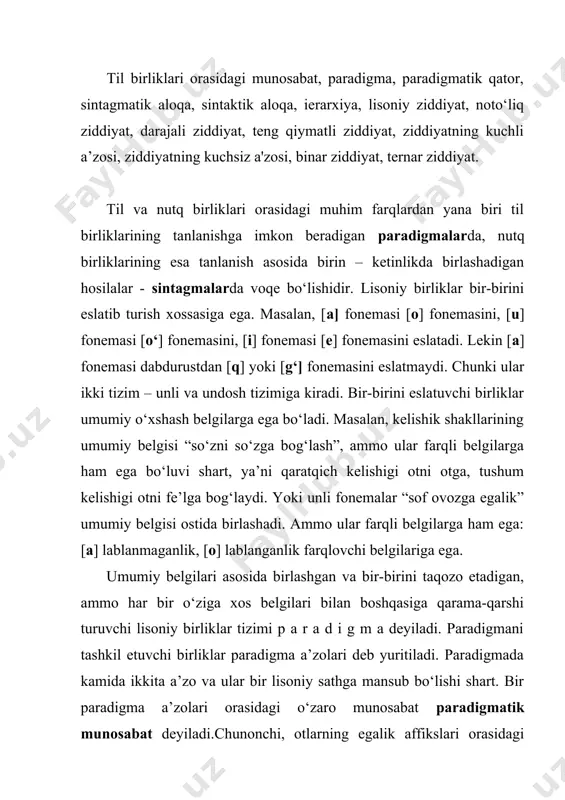 ’zo va ular bir lisoniy sathga mansub bo‘lishi shart. bir paradigma a’zolari orasidagi o‘zaro munosabat paradigmatik munosabat deyiladi.chunonchi, otlarning egalik affikslari orasidagi paradigmatik bog‘lanishni ko‘raylik. paradigma qatorida olti affiks bo‘lib, ularning har biri “narsa – buyumning shaxsga qarashliligi” ma’nosi ostida birlashadi. ayni vaqtda ularning har biri o‘zining xususiy ma’nosiga ega, ya’ni ma’lum predmetning birlik yoki ko‘plikdagi shaxs turlaridan aynan biriga qarashlilikni ifodalash bilan bir-biridan farq qiladi va shu jihatdan o‘zaro oppozitiv sanaladi: [- im]-[- imiz] [- ing]- [- ingiz] [- i]-[- lari] paradigmatik bog‘lanish fonema, morfema, leksema, konstruksiya kabi til birliklarini kishi xotirasida “zanjirsimon” tarzda ushlab turadi. natijada ulardan birining eslanishi u bilan bog‘langan boshqa birliklarni yodga tushiradi, shu yo‘l bilan til birliklarining xotirada dastlabki kichik sistemalarga uyushuvi ta’minlanadi. lisoniy birliklar tizimining qaysi lisoniy sathga mansubligiga ko‘ra fonetik, leksik, morfologik, sintagmatik paradigmalar farqlanadi. f.de sossyurning talqini bo‘yicha sintagmatik aloqa, avvalo, til birliklarining yotiq chiziq bo‘yicha birin-ketin o‘zaro bog‘lanib munosabat hosul …