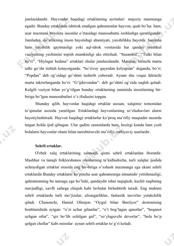 n” deb og’zidagi go’shtni tushirib yuboradi. aynan shu voqea ikkinchi marta takrorlanganda bo’ri: “g’ijduvondan”- deb go’shtni og’zida saqlab qoladi. kulgili vaziyat bilan yo’g’rilgan bunday ertaklarning zaminida insonlarning bir-biriga bo’lgan munosabatlari o’z ifodasini topgan. shunday qilib, hayvonlar haqidagi ertaklar asosan, xalqimiz tomonidan to’qimalar asosida yaratilgan. ertaklardagi hayvonlarning so’zlashuvlari ularni hayotiylashtiradi. hayvon haqidagi ertaklarlar ko’proq ma’rifiy maqsadni nazarda tutgan holda ijod qilingan. ular qadim zamonlarda ham, hozirgi kunda ham yosh bolalarni hayvonlar olami bilan tanishtiruvchi ma’rifiy, tarbiyaviy asarlardir. sehrli ertaklar. o'zbek xalq ertaklarining salmoqli qismi sehrli ertaklardan iboratdir. mashhur va taniqli folklorshunos olimlarning ta’kidlashicha, turli xalqlar ijodida uchraydigan ertaklar orasida eng bir-biriga o’xshash mazmunga ega ekani sehrli ertaklardir.bunday ertaklarni ko’pincha asar qahramoniga nimanidir yetishmasligi, qahramonning bu narsaga ega bo’lishi, qandaydir ishni taqiqlash, kuchli raqibning mavjudligi, xavfli safarga chiqish kabi lavhalar birlashtirib turadi. eng muhimi sehrli ertaklarda turli mo’jizalar, afsungarliklar, fantastik tasvirlar yetakchilik qiladi. chunonchi, hamid olimjon “oygul bilan baxtiyor” dostonining boshlanishida aytgan: …