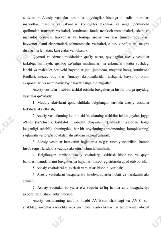 utubxona fondi, uzatkich moslamalari, ishchi va mahsulot beruvchi hayvonlar va boshqa asosiy vositalar (muzey boyliklari, hayvonot olami eksponatlari, sahnatomosha vositalari, o‘quv kinofilmlari, magnit disklari va lentalari, kassetalar va hokazo). qiymati va xizmat muddatidan qat’iy nazar, quyidagilar asosiy vositalar tarkibiga kirmaydi: qishloq xo‘jaligi mashinalari va uskunalari, katta yoshdagi ishchi va mahsulot beruvchi hayvonlar (shu jumladan, maydasi ham), kutubxona fondlari, muzey boyliklari (muzey eksponatlaridan tashqari), hayvonot olami eksponatlari va namunaviy loyihalashtirishga oid hujjatlar. asosiy vositalar hisobini tashkil etishda buxgalteriya hisobi oldiga quyidagi vazifalar qo‘yiladi: 1. moddiy aktivlarni qonunchilikda belgilangan tartibda asosiy vositalar tarkibida aks ettirish; 2. asosiy vositalaming kelib tushishi, ulaming tashkilot ichida joydan-joyga o‘tishi (ko‘chishi), tashkilot hisobidan chiqarilishi (jumladan, yaroqsiz holga kelganligi sababli), shuningdek, har bir obyektning (predmetning, komplektning) saqlanishi va to‘g‘ri foydalanishi ustidan nazorat qilinish; 3. asosiy vositalar harakatini hujjatlarda to‘g‘ri rasmiylashtirilishi hamda hisob registrlarida o‘z vaqtida aks ettirilishini ta’minlash; 4. belgilangan tartibda asosiy vositalarga eskirish hisoblash va qayta baholash …