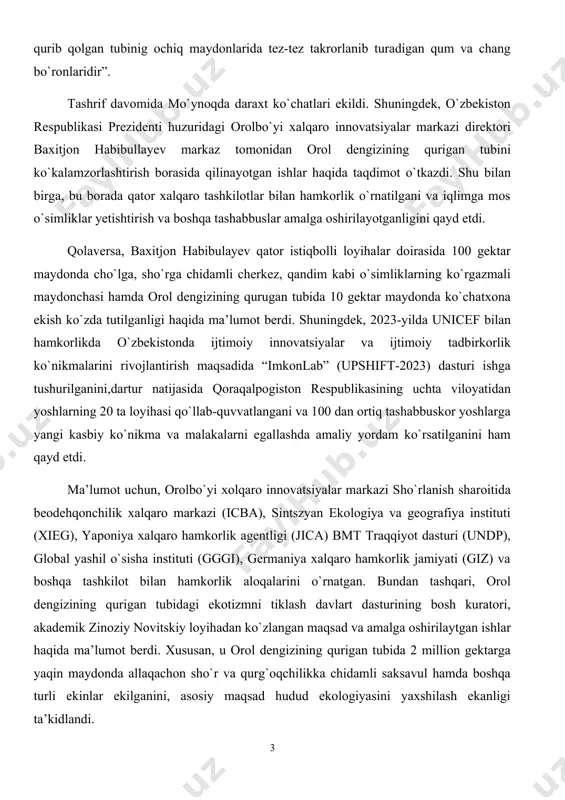 nnovatsiyalar markazi sho`rlanish sharoitida beodehqonchilik xalqaro markazi (icba), sintszyan ekologiya va geografiya instituti (xieg), yaponiya xalqaro hamkorlik agentligi (jica) bmt traqqiyot dasturi (undp), global yashil o`sisha instituti (gggi), germaniya xalqaro hamkorlik jamiyati (giz) va boshqa tashkilot bilan hamkorlik aloqalarini o`rnatgan. bundan tashqari, orol dengizining qurigan tubidagi ekotizmni tiklash davlart dasturining bosh kuratori, akademik zinoziy novitskiy loyihadan ko`zlangan maqsad va amalga oshirilaytgan ishlar haqida ma’lumot berdi. xususan, u orol dengizining qurigan tubida 2 million gektarga yaqin maydonda allaqachon sho`r va qurg`oqchilikka chidamli saksavul hamda boshqa turli ekinlar ekilganini, asosiy maqsad hudud ekologiyasini yaxshilash ekanligi ta’kidlandi. “o`similar tuproqdagi tuzlarni yo`q qilish uchun o`z ildizlaridan foydalanadi. saksovul tuproq va qum zarralari tarqalishining oldini oladi, - dedi novitskiy. – bu o`simliklar karbonat angidritni yutib, atrof-muhitga kislorod chiqaradi. ya’ni havo tozalanadi. saksovul butasi bir tonnagacha zaharli qum va tuzni ushlab turishi mumkin”. ta’kidlash joizki, 2018-2022-yillarda orol dengizining qurigan tubida 1,6 million gektar maydonda cho`l o`simliklari …