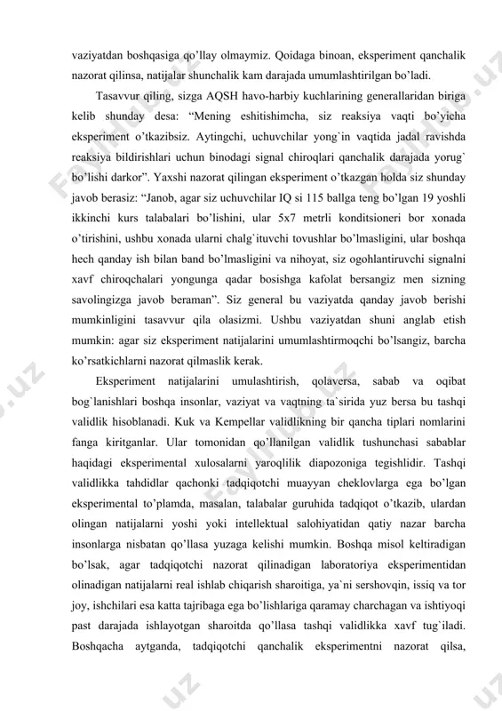 sa tashqi validlikka xavf tug`iladi. boshqacha aytganda, tadqiqotchi qanchalik eksperimentni nazorat qilsa, qolaversa,sharoitlarni qanchalik ko’p qismini idora qilinadigan o’zgaruvchilarga aylantirsa tashqi validlikka xavf darajasini ortish ehtimoli kuchayib ketadi. eksperiment davomidagi barcha sharoitlarni nazorat qilish maqsadga muvofiq emasligi aniqlangandan so’ng bir muammo yuzaga keladi: eksperiment jarayonidagi qolgan ko’rsatkichlarni nima qilish mumkin? bunday vaziyatdagi echimlardan biri ularni o’zgarishlariga imkoniyat yaratishdir. nima qilsak, ushbu ko’rsatkichlar o’zgargani bilan bizning eksperiment natijalari o’zgarmaydi? buning echimi shundaki, ayrim ko’rsatkichlarga tasodifiy tarzda o’zgarishiga imkoniyat yaratish lozim. bunday ko’rsatkichlar tasodifiy o’zgaruvchilar deb nomlanadi. tasodifiy o’zgaruvchilar nazorat etilmagan holda o’zgaradi, biroq eksperimentatorning bu ko’rsatkichlar mutloq tasodifiy tarzda o’zgarishiga ishonchi komil bo’lishi kerak. tasodifiy o’zgarishlar ko’p marotaba takrorlangan sharoitda eksperiment natijalarining o’zgarmasligi ehtimoli kam bo’ladi. masalan, aytaylik, siz televideniya orqali namoyish etilayotgan zo’ravonlik holatlarini boladagi agressivlikni shakllanishiga ta`sirini aniqlamoqchisiz. siz taxminan 100 nafar 6-yoshli bolalarni tanlab olasiz va ularga zo’ravonlik elementlari aks etgan teleko’rsatuvlarni ko’rishni, taxminan 100 nafar 6-yoshli bolaga …