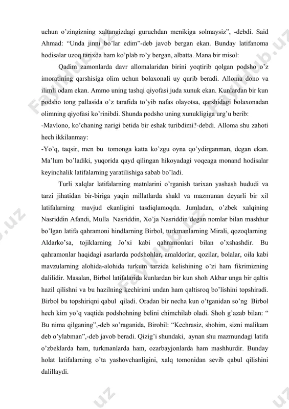otganini so’raganida said ahmad “men ovsarman”,- deb javob bergan ekan. shunda o'tkir hoshimov: “agar ovsar bo’lsangiz, nima uchun o’zingizning xaltangizdagi guruchdan menikiga solmaysiz”, -debdi. said ahmad: “unda jinni bo’lar edim”-deb javob bergan ekan. bunday latifanoma hodisalar uzoq tarixda ham ko’plab ro’y bergan, albatta. mana bir misol: qadim zamonlarda davr allomalaridan birini yoqtirib qolgan podsho o’z imoratining qarshisiga olim uchun bolaxonali uy qurib beradi. alloma dono va ilimli odam ekan. ammo uning tashqi qiyofasi juda xunuk ekan. kunlardan bir kun podsho tong pallasida o’z tarafida to’yib nafas olayotsa, qarshidagi bolaxonadan olimning qiyofasi ko’rinibdi. shunda podsho uning xunukligiga urg’u berib: -mavlono, ko’chaning narigi betida bir eshak turibdimi?-debdi. alloma shu zahoti hech ikkilanmay: -yo’q, taqsir, men bu tomonga katta ko’zgu oyna qo’ydirganman, degan ekan. ma’lum bo’ladiki, yuqorida qayd qilingan hikoyadagi voqeaga monand hodisalar keyinchalik latifalarning yaratilishiga sabab bo’ladi. turli xalqlar latifalarning matnlarini o’rganish tarixan yashash hududi va tarzi jihatidan bir-biriga yaqin millatlarda shakl …