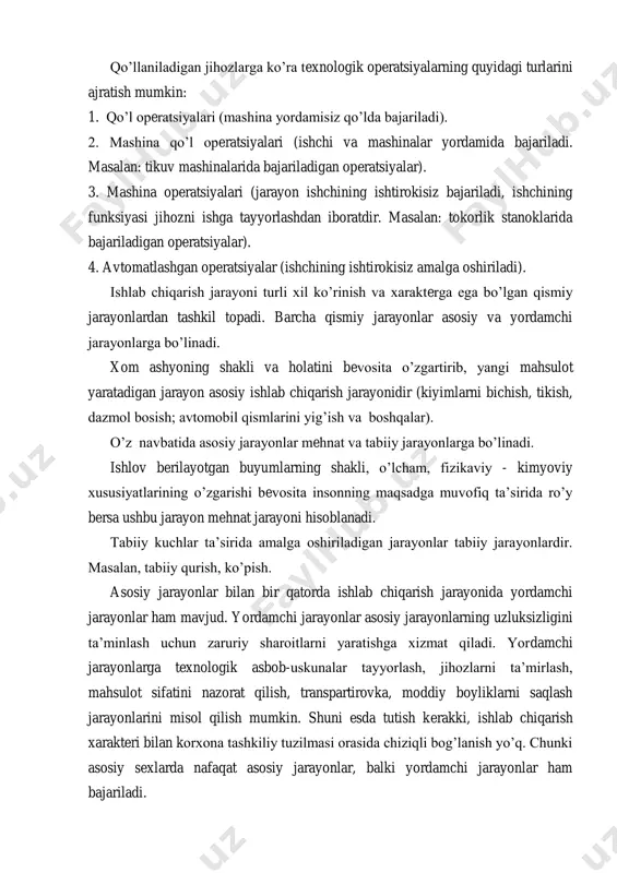 ksiyasi jihozni ishga tayyorlashdan iboratdir. masalan: tokorlik stanoklarida bajariladigan operatsiyalar). 4. avtomatlashgan operatsiyalar (ishchining ishtirokisiz amalga oshiriladi). ishlab chiqarish jarayoni turli xil ko‘rinish va xarakterga ega bo‘lgan qismiy jarayonlardan tashkil topadi. barcha qismiy jarayonlar asosiy va yordamchi jarayonlarga bo‘linadi. xom ashyoning shakli va holatini bevosita o‘zgartirib, yangi mahsulot yaratadigan jarayon asosiy ishlab chiqarish jarayonidir (kiyimlarni bichish, tikish, dazmol bosish; avtomobil qismlarini yig‘ish va boshqalar). o‘z navbatida asosiy jarayonlar mehnat va tabiiy jarayonlarga bo‘linadi. ishlov berilayotgan buyumlarning shakli, o‘lcham, fizikaviy - kimyoviy xususiyatlarining o‘zgarishi bevosita insonning maqsadga muvofiq ta‘sirida ro‘y bersa ushbu jarayon mehnat jarayoni hisoblanadi. tabiiy kuchlar ta‘sirida amalga oshiriladigan jarayonlar tabiiy jarayonlardir. masalan, tabiiy qurish, ko‘pish. asosiy jarayonlar bilan bir qatorda ishlab chiqarish jarayonida yordamchi jarayonlar ham mavjud. yordamchi jarayonlar asosiy jarayonlarning uzluksizligini ta‘minlash uchun zaruriy sharoitlarni yaratishga xizmat qiladi. yordamchi jarayonlarga texnologik asbob-uskunalar tayyorlash, jihozlarni ta‘mirlash, mahsulot sifatini nazorat qilish, transpartirovka, moddiy boyliklarni saqlash jarayonlarini misol qilish mumkin. …