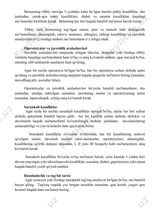 emorning tugʻilgan sanasi, jinsi va manzili kabi demografik maʼlumotlarni, shuningdek, oilaviy anamnez, allergiya, oldingi kasalliklar va jarrohlik amaliyotlari toʻgʻrisidagi muhim maʼlumotlarni oʻz ichiga oladi. operatsiyalar va jarrohlik aralashuvlari jarrohlik aralashuvlari natijasida olingan tikuvlar, drenajlar yoki boshqa tibbiy vositalar haqidagi ma'lumotlarni ham to'liq va aniq ko'rsatish muhim, agar mavjud bo'lsa, ularning olib tashlanish sanalarini ham qo'shing. agar bir necha operatsiya bo'lgan bo'lsa, har bir operatsiya uchun alohida qator qo'shing va jarrohlik aralashuvining natijalari haqida qisqacha ma'lumot bering (masalan, muvaffaqiyatli, asoratlar bilan). operatsiyalar va jarrohlik aralashuvlari bo'yicha batafsil ma'lumotlarni, shu jumladan, amalga oshirilgan sanalarni, jarrohning ismini va operatsiyaning turini (masalan, laparoskopik, ochiq) aniq ko'rsatish kerak. surunkali kasalliklar agar sizda bir nechta surunkali kasalliklar mavjud bo'lsa, ularni har biri uchun alohida qatorlarda batafsil bayon qilib, har bir kasallik uchun alohida shifokor va davolanish haqida ma'lumotlarni ko'rsatishingiz muhim, jumladan, davolanishning samaradorligi va yon ta'sirlarini ham qayd etish lozim. surunkali kasalliklar ro'yxatini to'ldirishda, har bir …
