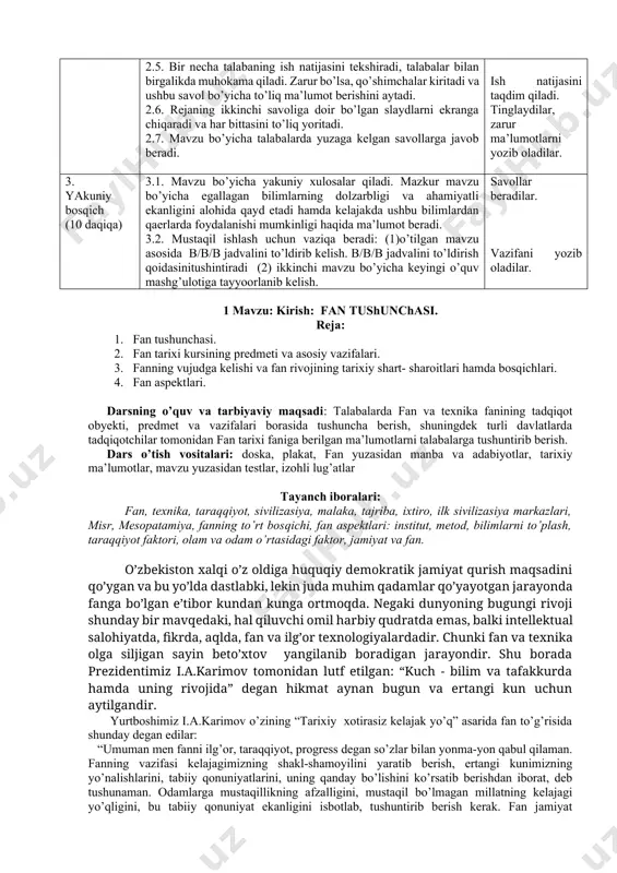 , shuningdek turli davlatlarda tadqiqotchilar tomonidan fan tarixi faniga berilgan ma’lumotlarni talabalarga tushuntirib berish. dars o’tish vositalari: doska, plakat, fan yuzasidan manba va adabiyotlar, tarixiy ma’lumotlar, mavzu yuzasidan testlar, izohli lug’atlar tayanch iboralari: fan, texnika, taraqqiyot, sivilizasiya, malaka, tajriba, ixtiro, ilk sivilizasiya markazlari, misr, mesopatamiya, fanning to’rt bosqichi, fan aspektlari: institut, metod, bilimlarni to’plash, taraqqiyot faktori, olam va odam o’rtasidagi faktor, jamiyat va fan. o’zbekiston xalqi o’z oldiga huquqiy demokratik jamiyat qurish maqsadini qo’ygan va bu yo’lda dastlabki, lekin juda muhim qadamlar qo’yayotgan jarayonda fanga bo’lgan e’tibor kundan kunga ortmoqda. negaki dunyoning bugungi rivoji shunday bir mavqedaki, hal qiluvchi omil harbiy qudratda emas, balki intellektual salohiyatda, fikrda, aqlda, fan va ilg’or texnologiyalardadir. chunki fan va texnika olga siljigan sayin beto’xtov yangilanib boradigan jarayondir. shu borada prezidentimiz i.a.karimov tomonidan lutf etilgan: “kuch - bilim va tafakkurda hamda uning rivojida” degan hikmat aynan bugun va ertangi kun uchun aytilgandir. yurtboshimiz i.a.karimov o’zining …