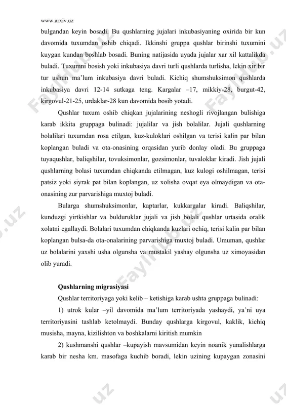 par bilan koplangan bulsa-da ota-onalarining parvarishiga muxtoj buladi. umuman, qushlar uz bolalarini yaxshi usha olgunsha va mustakil yashay olgunsha uz ximoyasidan olib yuradi. qushlarning migrasiyasi qushlar territoriyaga yoki kelib – ketishiga karab ushta gruppaga bulinadi: 1) utrok kular –yil davomida ma’lum territoriyada yashaydi, ya’ni uya territoriyasini tashlab ketolmaydi. bunday qushlarga kirgovul, kaklik, kichiq musisha, mayna, kizilishton va boshkalarni kiritish mumkin 2) kushmanshi qushlar –kupayish mavsumidan keyin noanik yunalishlarga karab bir nesha km. masofaga kuchib boradi, lekin uzining kupaygan zonasini tashlab ketmaydi. bu gruppaga snegirlar, dexkonshumshuklarva boshkalar misol bula oladi 3) kelib ketuvshi qushlar kishlash uchi kupaygan joylarini tashlab 1000 km.dan uzokka, ya’ni yangi tabiiy geografik zonalarga uchib ketadi. bizda yashayotgan qushlarning aksariyat kupshiligi kelib ketuvshi qushlar xisoblanadi. kelib ketuvshi qushlar yoki migrasiya kiluvshi qushlarning soni shimolga borgani sari oshib boradi. bu qushlar bir yilda ikki marta: kuzda kishlash joyiga karab baxorda esa uya kuygan yoki tugilgan joyi tomon migrasiya kiladi. …