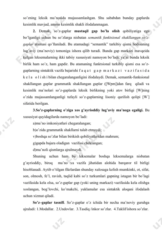 ha ma’noviy guruhga ajraladi: 1.modallar. 2.undovlar. 3.tasdiq /inkor so’zlar. 4.taklif/ishora so’zlar. so’zlovchining bayon etilayotgan fikrga munosabati ─ qat’iy ishonch, gumon, taxmin kabi ma’nolarni ifodalab keladigan so’zlar modal so’zlardir. ularga xullas, demak, chamasi, tabiiy, ehtimol, shubhasiz, shekilli kabi so’zlar misol bo’ladi va bular formal tilshunosligimizda batafsil o’rganilgan. kishilarning his-tuyg’ularini, haydash, to’xtatish kabi xitoblarni, buyruqlarni ifodalaydigan so’z-gaplarning ko’rinishi undov so’zlardir. his-tuyg’u undovlariga oh , voy, eh , barakalla, rah mat, ofarin kabi so’zlar, buyruq -xitob undovlariga pisht, beh -beh , pish-pish, chuh kabi xitob so’zlar kiradi. so’z-gaplarning uchinchi ma’noviy guruhi bo’lgan tasdiq /inkor so’zlar ko’pincha modallar tarkibida o’rganilgan. ha, mayli, xo’sh, xo’p so’zlari tasdiqni, yo’q , mutlaqo, aslo, sira so’zlari inkorni ifodalovchi so’z-gaplardir. taklif/ishora so’zlarga qo’llanishi tana a’zolarining maxsus harakatlari bilan uzviy bog’liq bo’lgan ma, mang, qani, marhamat so’zlari kiritilgan. ular tinglovchiga qaratilgan bo’lib, uni biror ish-harakatni bajarishga undaydi. so’z-gaplar shunday hodisalar guruhiki, ularning juda ko’pchiligi boshqa so’z turkumlaridan tarixiy taraqqiyot jarayonida …