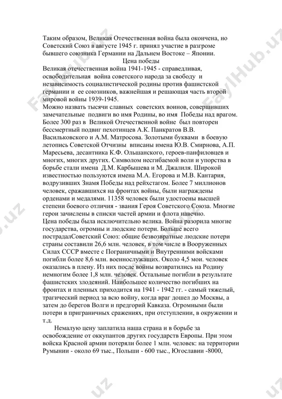 нами и медалями. 11358 человек были удостоены высшей степени боевого отличия - звания героя советского союза. многие герои зачислены в списки частей армии и флота навечно. цена победы была исключительно велика. война разорила многие государства, огромны и людские потери. больше всего пострадалсоветский союз: общие безвозвратные людские потери страны составили 26,6 млн. человек, в том числе в вооруженных силах ссср вместе с пограничными и внутренними войсками погибли более 8,6 млн. военнослужащих. около 4,5 мои. человек оказались в плену. из них после войны возвратились на родину немногим более 1,8 млн. человек. остальные погибли в результате фашистских злодеяний. наибольшее количество погибших на фронтах и пленных приходится на 1941 - 1942 гг. - самый тяжелый, трагический период за всю войну, когда враг дошел до москвы, а затем до берегов волги и предгорий кавказа. огромными были потери в приграничных сражениях, при отступлении, в окружении и т.д. немалую цену заплатила наша страна и в борьбе за …