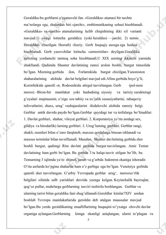 rli edi. ba'zi manbalarga ko'ra, birinchi timsollar qurol va kiyimda emas, balki muhrlarga tushirilgan. gerblar mavjudligining salib yurishlaridan keyin, xii asrda paydo bo'ladi. bunda birinchi dalil 1151 yilda vafot etgan jeffroy plantagenet qabridan olingan fransuz emal chizmasi bo'lib, graf anju va meyn o'zini tasvirlaydi.shaxsiy gerbga ega bo'lgan birinchi hukmdor ingliz qiroli richard i lionheart (1157-1199) edi. o'shandan beri angliyaning barcha qirollik sulolalari o’zlarining gerblari va muhrlariga ega bo’lgan. evropadan tashqari, xii-asrga kelib yaponiya «mon» deb nomlangan o'zining geraldik tizimini ishlab chiqdi. ba'zi yevropa tillarida bu tushuncha noto'g'ri «gerb» deb tarjima qilingan, garchi bu so'zning evropa ma'nosida bu gerb emas. misol sifatida, yaponiya imperator oilasining gerbi -16 bargli xrizantemani hisoblangan. xuddi shunday belgilar dubulg'alar, qalqonlar va zirhli ko'krak nishonlariga ham qo'yilgan, ammo gerblardan farqli o'laroq, ular hech qachon uzoqdan tanib olinadigan darajada katta tasvirlanmagan. biroq, agar bunday belgi hali ham talab qilinsa, bayroqlarda «mon » ko'rsatilgan. xuddi evropa gerbi singari, «mon» …