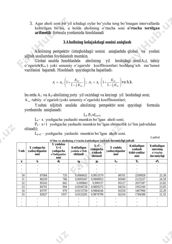 aniqlanadi. aholining o’rtacha sonini aniqlashda turlicha metodlardan foydalanish mumkin. 1. agar aholi soni faqatgina yilning boshi va oxirida keltirilgan bo’lsa, u holda aholining o’rtacha soni oddiy arifmetik formula yordamida hisoblanadi: 2. agar aholi soni bir yil ichidagi oylar boshida teng intervallarda keltirilgan bo’lsa, u holda aholining o’rtacha soni o’rtacha xronologik formula yordamida hisoblanadi: 3. agar aholi soni bir yil ichidagi oylar bo’yicha teng bo’lmagan intervallarda keltirilgan bo’lsa, u holda aholining o’rtacha soni o’rtacha tortilgan arifmetik formula yordamida hisoblanadi 3.aholining kelajakdagi sonini aniqlash aholining perspektiv (istiqboldagi) sonini aniqlashda global va yoshni siljish usullaridan foydalanish mumkin. global usulda hisoblashda aholining yil boshidagi soni(a0), tabiiy o’zgarish(kto’) yoki umumiy o’zgarishi koeffitsientlari boshlang’ich ma’lumot vazifasini bajaradi. hisoblash quyidagicha bajariladi:           '2 1 ' 01 1 1 to to к к аа ;           '2 1 ' 12 …