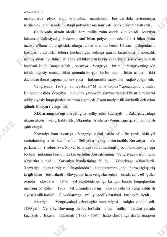 ga ega bo`lish imkonini berildi . lekin bu bitim xorvatiyaning vengriyaga qarqmligini o`zgartira olmadi . xorvatiya byudjetining 56 % vengriyaga o`tkazilardi. xorvatiya doim xarbiy va " favqulotdda " holatda turardi , aholi noroziligi qattiq ta`qib bilan bostirilardi . slovyanlar ham vengirlar zulmi ostida edi . 60 -yillar oxirida slovaklar 1848 yil inqilobida qo`lga kiritgan barcha huquqlaridan mahrum bo`ldilar . 1867 yil bitimidan so`ng slovakiyada ha vengrlashtirish siyosati olib borildi . slovaklarning milliy ozodlik harakati kuchayib ketdi . avstriya - vengriyadagi gabsburglar monarxiyasi xalqlar zindoni edi. 1890 yili vena kelishuvining barbod bo`lishi bilan milliy harakat yanada kuchaydi . bazeni hukumati ( 1895 - 1897 ) hatto chex tiliga davlat maqomi berishga majbur bo`ldi ( 1897). ammo nemis shovinistlari turli yo`llar bilan bunga to`sqinlik qilardilar.... bazening vorisi gauch ( 1898 -1899) til to`g`risida qonunni bekor qildi . endi navbat chex deputatlariga o`tdi. kerber hukumati ( 1900-1904) chexiyani chex va nemislar rayoniga bo`lmoqchi …